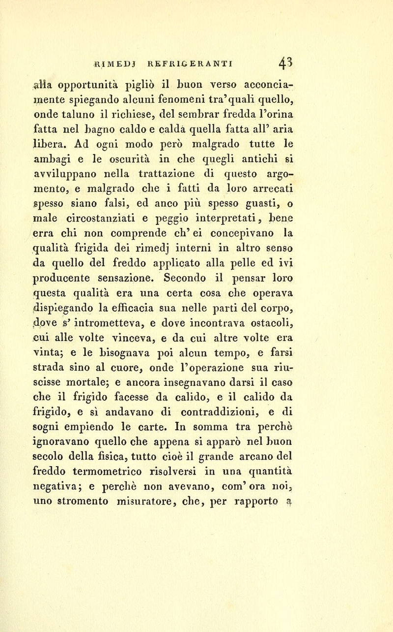 dia opportunità pigliò il buon verso acconci a- inente spiegando alcuni fenomeni tra'quali quello, onde taluno il richiese, del serabrar fredda l'orina fatta nel bagno caldo e calda quella fatta all' aria libera. Ad ogni modo però malgrado tutte le ambagi e le oscurità in che quegli antichi si avviluppano nella trattazione di questo argo- mento, e malgrado che i fatti da loro arrecati spesso siano falsi, ed anco più spesso guasti, o male circostanziati e peggio interpretati, bene erra chi non comprende eh' ci concepivano la qualità frigida dei rimedj interni in altro senso da quello del freddo applicato alla pelle ed ivi producente sensazione. Secondo il pensar loro questa qualità era una certa cosa che operava dispiegando la efficacia sua nelle parti del corpo, <dove s' intrometteva, e dove incontrava ostacoli, cui alle volte vinceva, e da cui altre volte era vinta; e le bisognava poi alcun tempo, e farsi strada sino al cuore, onde l'operazione sua riu- scisse mortale; e ancora insegnavano darsi il caso che il frigido facesse da calido, e il calido da frigido, e sì andavano di contraddizioni, e di sogni empiendo le carte. In somma tra perchè ignoravano quello che appena si apparò nel buon secolo della fìsica, tutto cioè il grande arcano del freddo termometrico risolversi in una quantità negativa; e perchè non avevano, com'era noij uno stromento misuratore, che, per rapporto ^