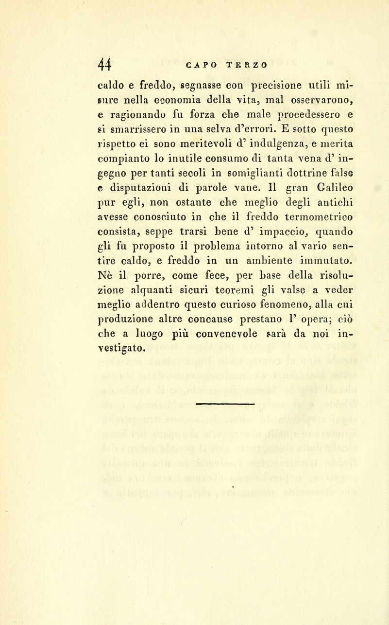 caldo e freddo, segnasse con precisione utili mi- sure nella economia della vita, mal osservarono, e ragionando fu forza che male procedessero e si smarrissero in una selva d'errori. E sotto questo rispetto ei sono meritevoli d' indulgenza, e merita compianto lo inutile consumo di tanta vena d' in- gegno per tanti secoli in somiglianti dottrine false e disputazioni di parole vane. Il gran Galileo pur egli, non ostante che meglio degli antichi avesse conosciuto in che il freddo termometrico consista, seppe trarsi bene d' impaccio,, quando gli fu proposto il problema intorno al vario sen- tire caldo, e freddo in un ambiente immutato. Né il porre, come fece, per base della risolu- zione alquanti sicuri teoremi gli valse a veder meglio addentro questo curioso fenomeno, alla cui produzione altre concause prestano 1' opera; ciò che a luogo più convenevole farà da noi in- vestigato.