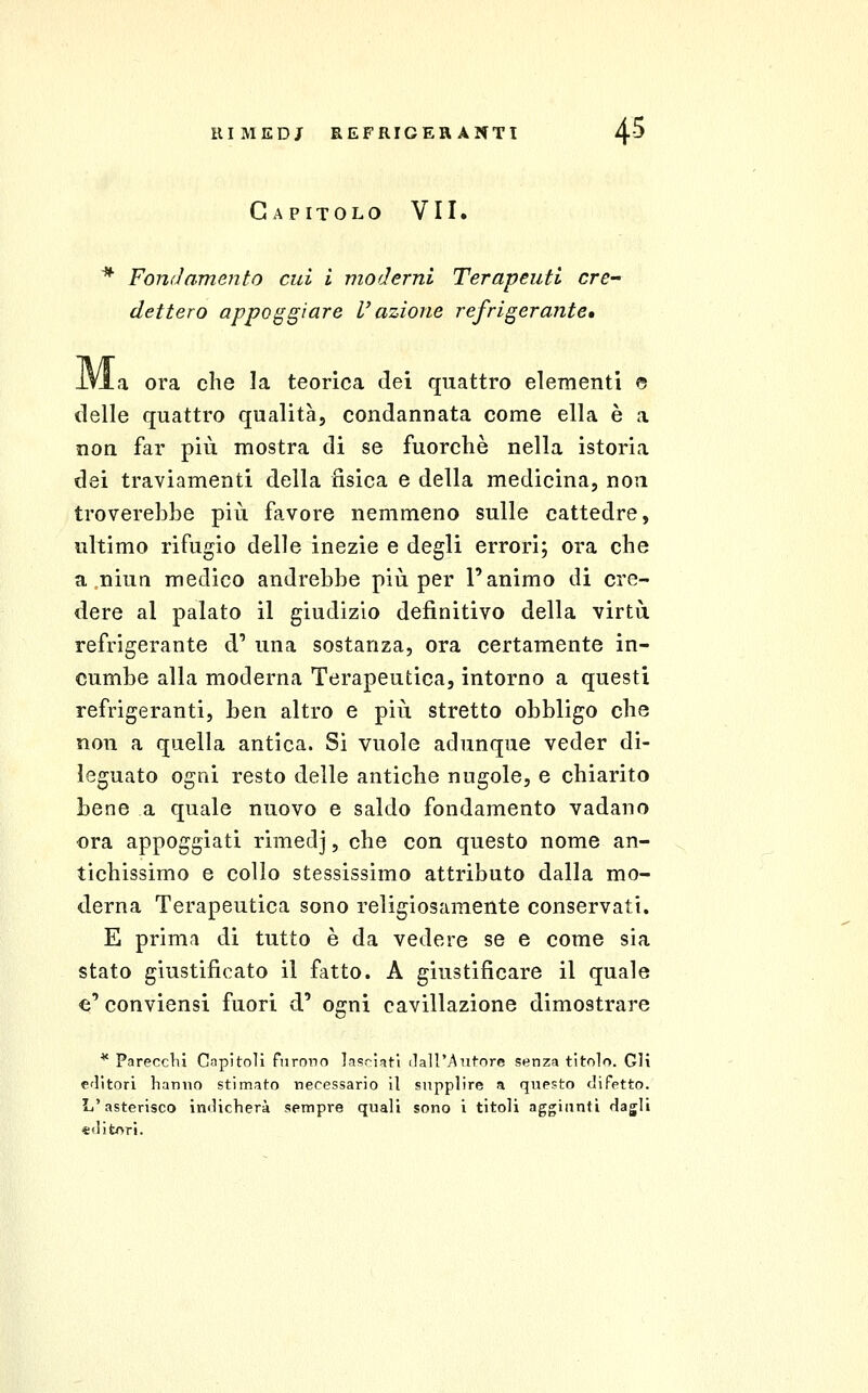 # Capitolo VII. dettero appoggiare l'azione refrigerante» .a ora che la teorica dei quattro elementi © delle quattro qualità, condannata come ella è a non far più mostra di se fuorcliè nella istoria dei traviamenti della fisica e della medicina, non troverebbe più favore nemmeno sulle cattedre, ultimo rifugio delle inezie e degli errori; ora che a niun medico andrebbe più per l'animo di cre- dere al palato il giudizio definitivo della virtù refrigerante d' una sostanza, ora certamente in- cumbe alla moderna Terapeutica, intorno a questi refrigeranti, ben altro e più stretto obbligo che non a quella antica. Si vuole adunque veder di- leguato ogni resto delle antiche nugole, e chiarito bene a quale nuovo e saldo fondamento vadano ora appoggiati rimedj, che con questo nome an- tichissimo e collo stessissimo attributo dalla mo- derna Terapeutica sono religiosamente conservati. E prima di tutto è da vedere se e come sia stato giustificato il fatto. A giustificare il quale e' conviensi fuori d' ogni cavillazione dimostrare ^ Parecchi Capitoli furono lasciati (lall'ATitore senza titolo. Gli clitori lianiio stimato necessario il supplire a questo difetto. L'asterisco indicherà sempre quali sono i titoli aggiunti dagli «dit/>r!.