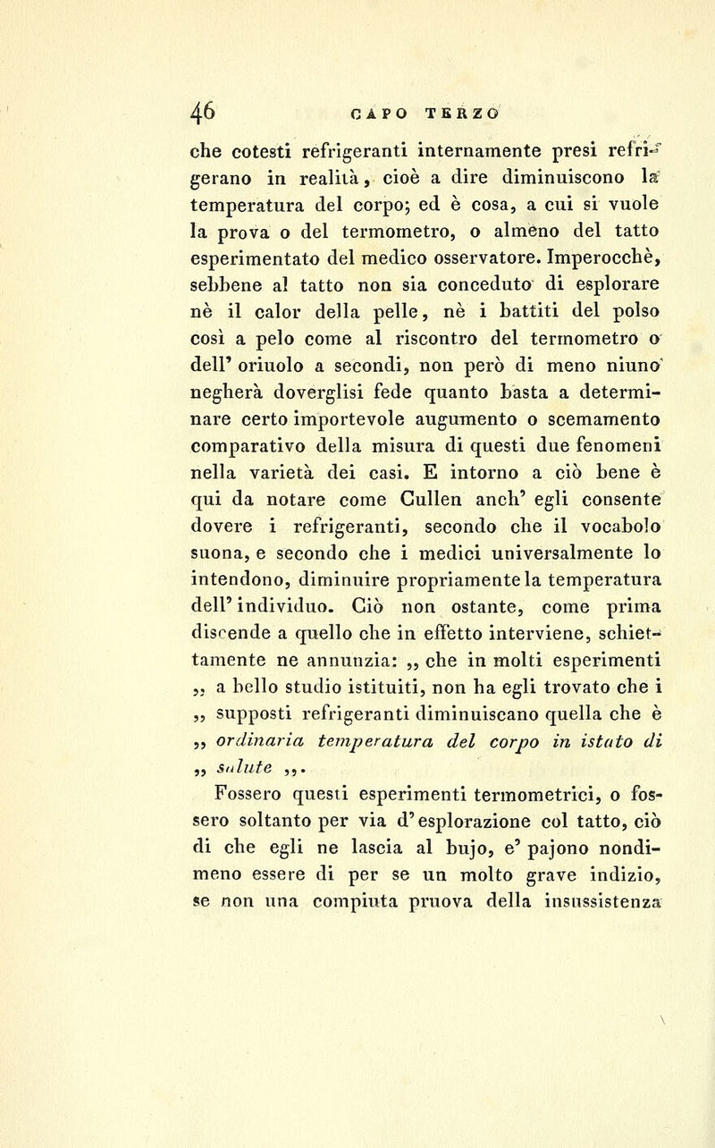 che cotesti refrigeranti internamente presi refrì-^* gerano in realità, cioè a dire diminuiscono la^ temperatura del corpoj ed è cosa, a cui si vuole la prova o del termometro, o almeno del tatto esperimentato del medico osservatore. Imperocché, sebbene al tatto non sia conceduto di esplorare né il calor della pelle, né i battiti del polso così a pelo come al riscontro del termometro o dell' oriuolo a secondi, non però di meno ninno' negherà doverglisi fede quanto basta a determi- nare certo importevole augumento o scemamento comparativo della misura di questi due fenomeni nella varietà dei casi. E intorno a ciò bene è qui da notare come Cullen anch' egli consente dovere i refrigeranti, secondo che il vocabolo suona, e secondo che i medici universalmente lo intendono, diminuire propriamente la temperatura dell' individuo. Ciò non ostante, come prima discende a quello che in effetto interviene, schiet- tamente ne annunzia: „ che in molti esperimenti 55 a bello studio istituiti, non ha egli trovato che i ,5 supposti refrigeranti diminuiscano quella che è ,, ordinaria temperatura del corpo in istato di „ Salute ,,. Fossero questi esperimenti termometrici, o fos- sero soltanto per via d'esplorazione col tatto, ciò di che egli ne lascia al bujo, e' pajono nondi- meno essere di per se un molto grave indizio, se non una compiuta pruova della insussistenza