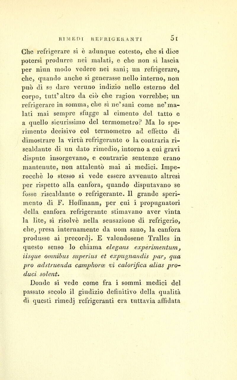 Che refrigerare si è adunque cotesto, che si dice potersi produrre nei malati, e che non si lascia per niun modo vedere nei sani; un refrigerare, che, quando anche si generasse nello interno, non può di se dare veruno indizio nello esterno del corpo, tutt' altro da ciò che ragion vorrebbe; un refrigerare in somma, che sì ne'sani come ne'ma- lati mai sempre sfugge al cimento del tatto e a quello sicurissimo del termometro? Ma lo spe- rimento decisivo col termometro ad effetto di dimostrare la virtù refrigerante o la contraria ri- scaldante di un dato rimedio, intorno a cui gravi dispute insorgevano, e contrarie sentenze erano mantenute, non attalentò mai ai medici. Impe- rocché lo stesso si vede essere avvenuto altresì per rispetto alla canfora, quando disputavano se fosse riscaldante o refrigerante. 11 grande speri- mento di F. Hoffmann, per cui i propugnatori della canfora refrigerante stimavano aver vinta la lite, si risolvè nella sensazione di refrigerio, che^ presa internamente da uom sano, la canfora produsse ai precordj. E valendosene Tralles in questo senso lo chiama elegans experunentumj lisque omnibus superlus et expwpiandis par, qua prò adstruenda camphorce vi calorifica alias prO' duci solent. Donde si vede come fra i sommi medici del passato secolo il giudizio definitivo della qualità di questi rimedj refrigeranti era tuttavia affidata