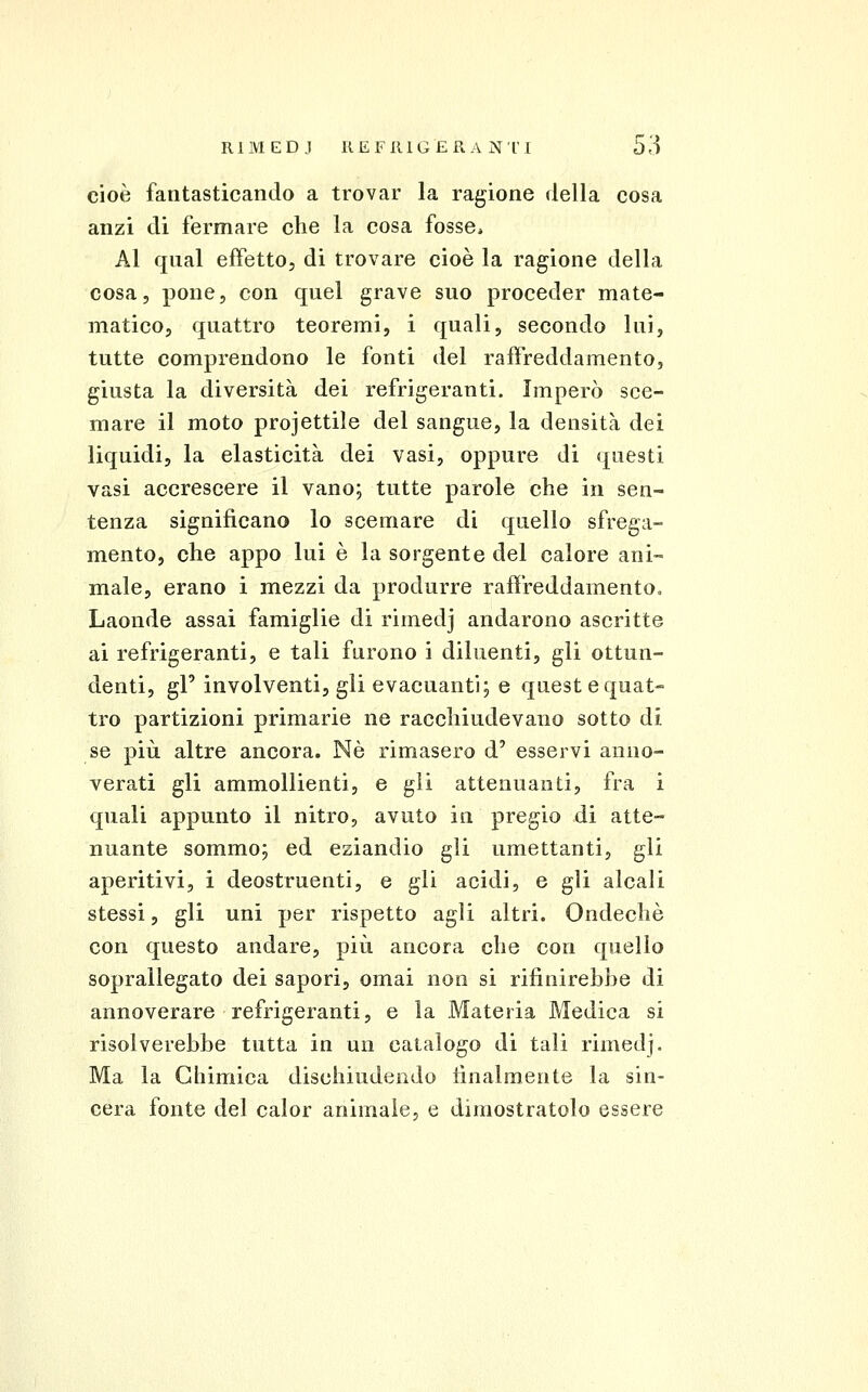 cioè fantasticando a trovar la ragione della cosa anzi di fermare che la cosa fosse* Al qual effetto, di trovare cioè la ragione della cosa, pone, con quel grave suo proceder mate- matico, quattro teoremi, i quali, secondo lui, tutte comprendono le fonti del raffreddamento, giusta la diversità dei refrigeranti. Imperò sce- mare il moto proiettile del sangue, la densità dei liquidi, la elasticità dei vasi, oppure di questi vasi accrescere il vano; tutte parole che in sen- tenza significano lo scemare di quello sfrega- mento, che appo lui è la sorgente del calore ani- male, erano i mezzi da produrre raffreddamento» Laonde assai famiglie di rimedj andarono ascritte ai refrigeranti, e tali furono i diluenti, gli ottun- denti, gF involventi, gli evacuanti; e queste quat- tro partizioni primarie ne racchiudevano sotto di se più altre ancora. Né rimasero d' esservi anno- verati gli ammollienti, e gli attenuanti, fra i quali appunto il nitro, avuto in pregio di atte- nuante sommo; ed eziandio gli umettanti, gli aperitivi, i deostruenti, e gli acidi, e gli alcali stessi, gli uni per rispetto agli altri. Ondechè con questo andare, più ancora che con quello soprailegato dei sapori, omai non si rifinirebbe di annoverare refrigeranti, e la Materia Medica si risolverebbe tutta in un catalogo di tali rimedj. Ma la Chimica dischiudendo lìnalraente la sin- cera fonte del caler animale, e dimostratolo essere