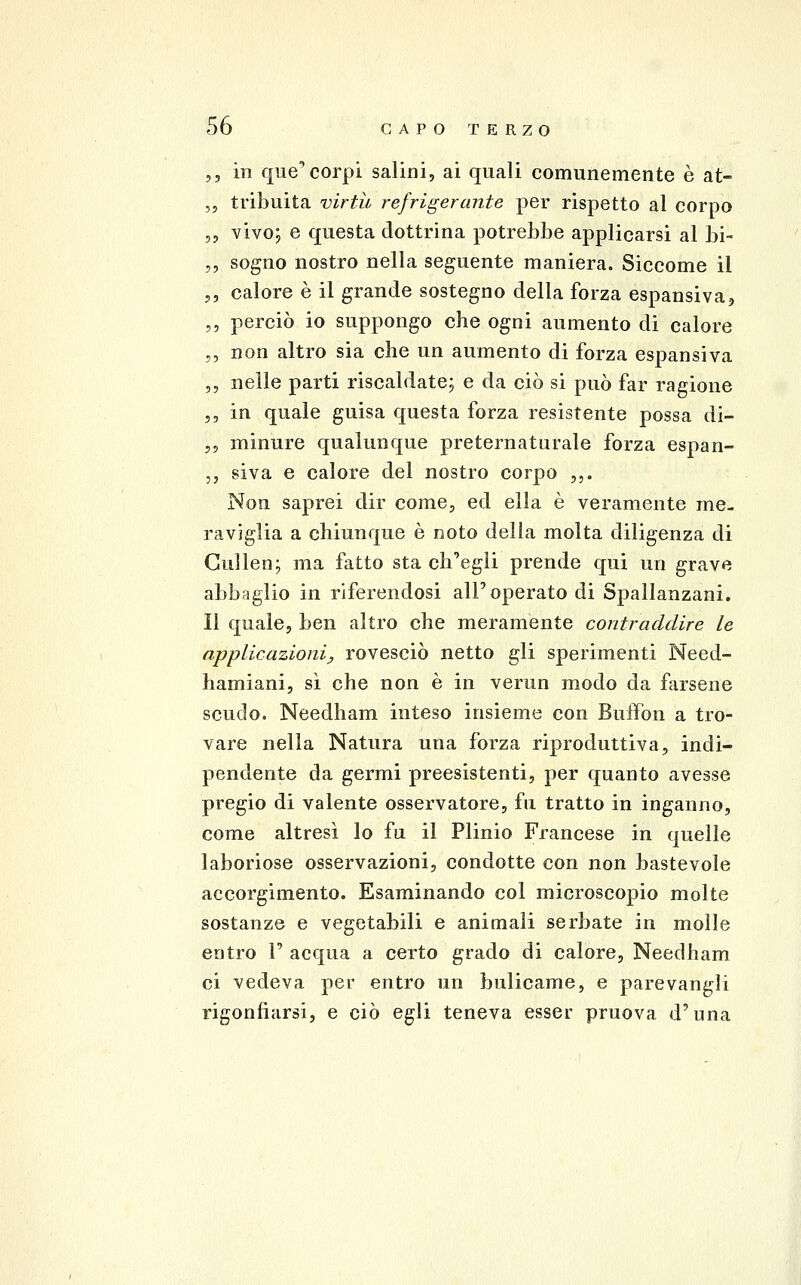 5, in que'corpi salini, ai quali comunemente è at- ,5 tribuita virtù refrigerante per rispetto al corpo „ vivo; e questa dottrina potrebbe applicarsi al bi- ,, sogno nostro nella seguente maniera. Siccome il 5, calore è il grande sostegno della forza espansiva, ,5 perciò io suppongo che ogni aumento di calore ,, non altro sia che un aumento di forza espansiva „ nelle parti riscaldate; e da ciò si può far ragione ,, in quale guisa questa forza resistente possa di- 55 minure qualunque preternaturale forza espan- ,, siva e calore del nostro corpo ,,. Non saprei dir come, ed ella è veramente me- raviglia a chiunque è noto della molta diligenza di Cuìlen; ma fatto sta ch'egli prende qui un grave abbaglio in riferendosi all'operato di Spallanzani. Il quale, ben altro che meramente contraddire le applicazioni, rovesciò netto gli sperimenti Need- hamiani, sì che non è in verun modo da farsene scudo. Needham inteso insieme con Buffon a tro- vare nella Natura una forza riproduttiva, indi- pendente da germi preesistenti, per quanto avesse pregio di valente osservatore, fu tratto in inganno, come altresì lo fu il Plinio Francese in quelle laboriose osservazionÌ5 condotte con non bastevole accorgimento. Esaminando col microscopio molte sostanze e vegetabili e animali serbate in molle entro 1' acqua a certo grado di calore, Needham ci vedeva per entro un bulicame, e parevangli rigonfiarsi, e ciò egli teneva esser pruova d'una