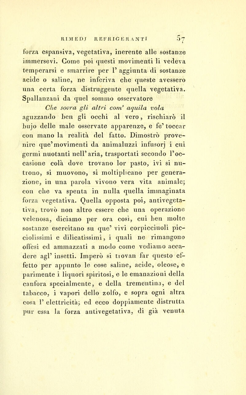 forza espansiva, vegetativa, inerente alle sostanze immersevi. Come poi questi movimenti li vedeva temperarsi e smarrire per 1' aggiunta di sostanze acide o saline, ne inferiva che queste avessero una certa forza distruggente quella vegetativa. Spallanzani da quel sommo osservatore Che solerà gli altri coni' aquila vola aguzzando ben gli occhi al vero, rischiarò il bujo delle male osservate apparenze, e fé' toccar con mano la realità del fatto. Dimostrò prove- nire que'movimenti da animaluzzi infusorj i cui germi nuotanti nell'aria, trasportati secondo l'oc- casione colà dove trovano lor pasto, ivi si nu- trono, si muovono, si moltiplicano per genera- zione, in una parola vivono vera vita animale; con che va spenta in nulla quella immaginata forza vegetativa. Quella opposta poi, antivegeta- tiva, trovò non altro essere che una operazione velenosa, diciamo per ora così, cui ben molte sostanze esercitano su que' vivi corpicciuoli pic- ciolissimi e dilicatissimi, i quali ne rimangono offesi ed ammazzati a modo come vediamo acca- dere agi' insetti. Imperò si tiovan far questo ef- fetto per appunto le cose saline, acide, oleose, e parimente i liquori spiritosi, e le emanazioni della canfora specialmente, e della trementina, e del tabacco, i vapori dello zolfo, e sopra ogni altra cosa r elettricità^ ed ecco doppiamente distrutta pur essa la forza antivegetativa, di già venuta