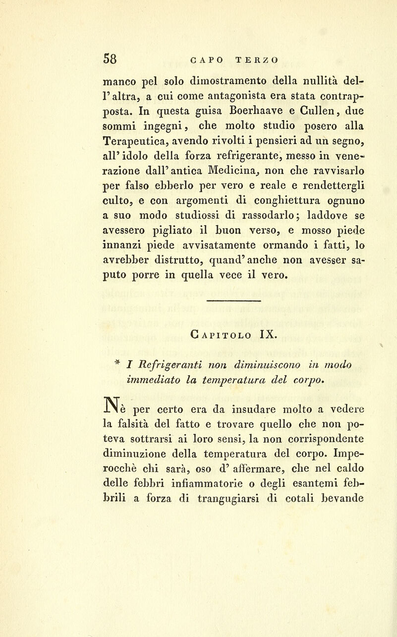 manco pel solo dimostramento della nullità del- l' altra, a cui come antagonista era stata contrap- posta. In questa guisa Boerliaave e Cullen, due sommi ingegni, che molto studio posero alla Terapeutica, avendo rivolti i pensieri ad un segno, air idolo della forza refrigerante, messo in vene- razione dall'antica Medicina^ non che ravvisarlo per falso ebberlo per vero e reale e rendettergli culto, e con argomenti di conghiettura ognuno a suo modo studiossi di rassodarlo j laddove se avessero pigliato il buon verso, e mosso piede innanzi piede avvisatamente ormando i fatti, lo avrebber distrutto, quand'anche non avesser sa- puto porre in quella vece il vero. Capitolo IX. * I Refrigeranti non diminuiscono in modo immediato la temperatura del corpo» IN è per certo era da insudare molto a vedere la falsità del fatto e trovare quello che non po- teva sottrarsi ai loro sensi, la non corrispondente diminuzione della temperatura del corpo. Impe- rocché chi sarà, oso d' affermare, che nel caldo delle febbri infiammatorie o degli esantemi feb- brili a forza di trangugiarsi di cotali bevande