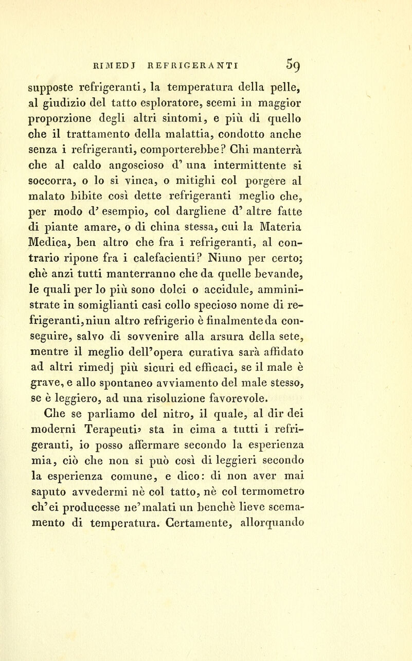 supposte refrigeranti 5 la temperatura della pelle, al giudizio del tatto esploratore, scemi in maggior proporzione degli altri sintomi, e più di quello che il trattamento della malattia, condotto anclie senza i refrigeranti, comporterebbe? Chi manterrà che al caldo angoscioso d* una intermittente si soccorra, o lo si vinca, o mitighi col porgere al malato bibite così dette refrigeranti meglio che, per modo d' esempio, col dargliene d' altre fatte di piante amare, o di china stessa, cui la Materia Medica, ben altro che fra i refrigeranti, al con- trario ripone fra i calefacienti? Ninno per certo; che anzi tutti manterranno che da quelle bevande, le quali per lo più sono dolci o accidule, ammini- strate in somiglianti casi collo specioso nome di re- frigeranti, niun altro refrigerio è finalmente da con- seguire, salvo di sovvenire alla arsura della sete, mentre il meglio dell'opera curativa sarà affidato ad altri rimedj più sicuri ed efficaci, se il male è grave, e allo spontaneo avviamento del male stesso, se è leggiero, ad una risoluzione favorevole. Che se parliamo del nitro, il quale, al dir dei moderni Terapeuti? sta in cima a tutti i refri- geranti, io posso affermare secondo la esperienza mia, ciò che non si può così di leggieri secondo la esperienza comune, e dico: di non aver mai saputo avvedermi né col tatto, né col termometro ch'ei producesse ne'malati un benché lieve scema- mente di temperatura. Certamente, allorquando