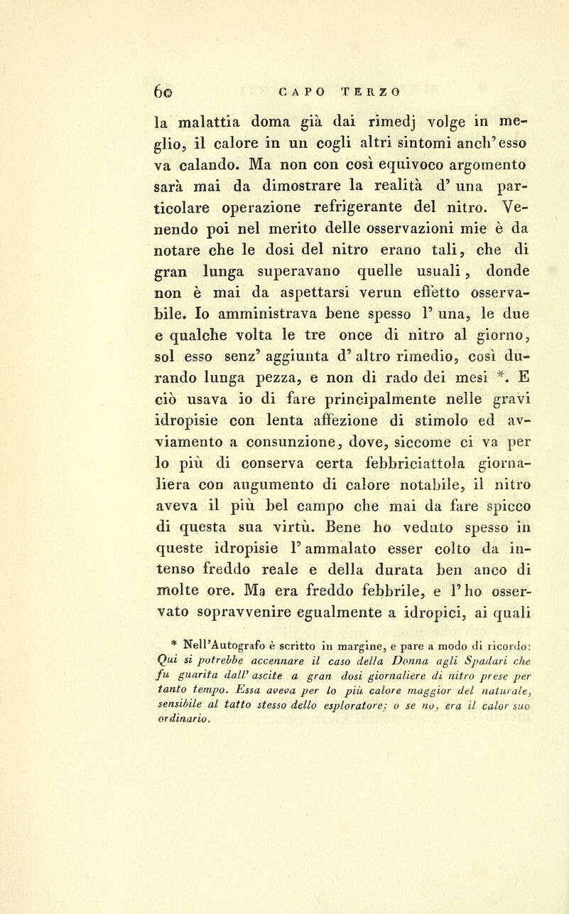 la malattia doma già dai rimedj volge in me- glio, il calore in un cogli altri sintomi anch'esso va calando. Ma non con così equivoco argomento sarà mai da dimostrare la realità d' una par- ticolare operazione refrigerante del nitro. Ve- nendo poi nel merito delle osservazioni mie è da notare che le dosi del nitro erano tali, che di gran lunga superavano quelle usuali, donde non è mai da aspettarsi verun efìetto osserva- bile. Io amministrava bene spesso 1' una, le due e qualche volta le tre once di nitro al giorno, sol esso senz' aggiunta d' altro rimedio, così du- rando lunga pezza, e non di rado dei mesi *. E ciò usava io di fare principalmente nelle gravi idropisie con lenta affezione di stimolo ed av- viamento a consunzione, dove, siccome ci va per lo più di conserva certa febbriciattola giorna- liera con augumento di calore notabile, il nitro aveva il più bel campo che mai da fare spicco di questa sua virtù. Bene ho veduto spesso in queste idropisie F ammalato esser colto da in- tenso freddo reale e della durata ben anco di molte ore. Mg era freddo febbrile, e l'ho osser- vato sopravvenire egualmente a idropici, ai quali * Nell'Autografo è scritto in margine, e pare a modo di ricordo: Qui si potrebbe accennare il caso della Donna agli Spadari che fu guarita dall' ascite a gran dosi giornaliere di nitro prese per tanto tempo. Essa aveva per Lo più, calore maggior del naturale, sensibile al tatto stesso dello esploratore; o se no, era il calar suo ordinario.