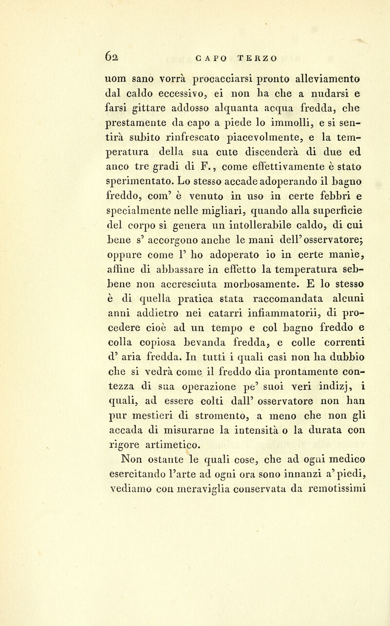 uom sano vorrà procacciarsi pronto alleviamento dal caldo eccessivo, ci non ha che a nudarsi e farsi gittare addosso alquanta acqua fredda, che prestamente da capo a piede lo immolli, e si sen- tirà subito rinfrescato piacevolmente, e la tem- peratura della sua cute discenderà di due ed anco tre gradi di F., come effettivamente è stato sperimentato. Lo stesso accade adoperando il bagno freddo, com' è venuto in uso in certe febbri e specialmente nelle migliari, quando alla superficie del corpo si genera un intollerabile caldo, di cui bene s'accorgono anche le mani dell'osservatore; oppure come V ho adoperato io in certe manìe, affine di abbassare in effetto la temperatura seb- bene non accresciuta morbosamente. E lo stesso è di quella pratica stata raccomandata alcuni anni addietro nei catarri infiammatorii, di pro- cedere cioè ad un tempo e col bagno freddo e colla copiosa bevanda fredda, e colle correnti d' aria fredda. In tutti i quali casi non ha dubbio che si vedrà come il freddo dia prontamente con- tezza di sua operazione pe' suoi veri indizj, i quali, ad essere colti dall' osservatore non han pur mestieri di stromento, a meno che non gli accada di misurarne la intensità o la durata con rigore artimetico. Non ostante le quali cose, che ad ogni medico esercitando l'arte ad ogni ora sono innanzi a'piedi, vediamo con meraviglia conservata da remotissimi