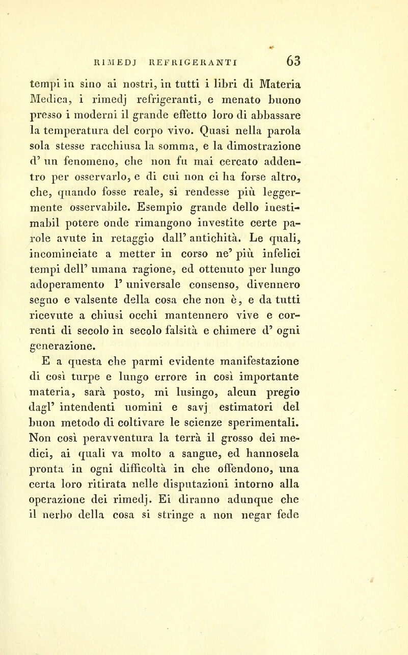 tempi ili sino ai nostri, in tutti i libri di Materia Medica, i rimedj refrigeranti, e menato buono presso i moderni il grande effetto loro di abbassare la temperatura del corpo vivo. Quasi nella parola sola stesse racchiusa la somma, e la dimostrazione d' un fenomeno, che non fu mai cercato adden- tro per osservarlo, e di cui non ci ha forse altro, che, quando fosse reale, si rendesse più legger- mente osservabile. Esempio grande dello iaesti- mabil potere onde rimangono investite certe pa- role avute in retaggio dall' antichità. Le quali, incominciate a metter in corso ne' più infelici tempi dell' umana ragione, ed ottenuto per lungo adoperamento l'universale consenso, divennero segno e valsente della cosa che non è, e da tutti ricevute a chiusi occhi mantennero vive e cor- renti di secolo in secolo falsità e chimere d' ogni generazione. E a questa che parmi evidente manifestazione di così turpe e lungo errore in così importante materia, sarà posto, mi lusingo, alcun pregio dagl' intendenti uomini e savj estimatori del buon metodo di coltivare le scienze sperimentali. Non così peravventura la terrà il grosso dei me- dici, ai quali va molto a sangue, ed hannosela pronta in ogni difficoltà in che offendono, una certa loro ritirata nelle disputazioni intorno alla operazione dei rimedj. Ei diranno adunque che il nerbo della cosa si stringe a non negar fede