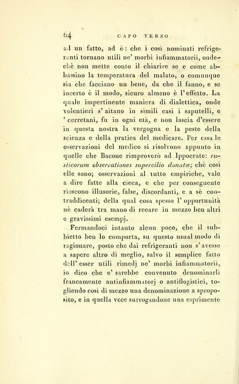 a il un fatto j ad è : che i così nominati refrige- ranti tornano utili ne' morbi infiammatorii, onde-* che non mette conto il chiarire se e come ab- bassino la temperatura del malato, o comunque sia che facciano un bene, da che il fanno, e se incerto è il modo, sicuro almeno è l'effetto. La quale impertinente maniera di dialettica, onde volentieri s' aitano in simili casi i saputelli, e ' cerretani, fu in ogni età^, e non lascia d'essere in questa nostra la vergogna e la peste della scienza e della pratica del medicare. Per essa le osservazioni del medico si risolvono appunto in quelle che Bacone rimproverò ad Ippocrate: ru- òticorum observationes supercilio donatm; che così elle sono; osservazioni al tutto empiriche, vale a dire fatte alla cieca, e che per conseguente riescono illusorie, false, discordanti, e a sé con- traddicenti; della qual cosa spesso 1' opportunità ne caderà tra mano di recare in mezzo ben altri e gravissimi esempj. Fermandoci intanto alcun poco, che il sub- bietto ben lo comporta, su questo usuai modo di ragionare, posto che dai refrigeranti non s'avesse a sapere altro di meglio, salvo il semplice fatto dell' esser utili rimedj ne' morbi infiammatorii, io dico che e' sarebbe convenuto denominarli francamente antinfiammatorj o antiflogistici, to- gliendo così di mezzo una denominazione a spropo- sito, e in quella vece surrogandone una esprimente