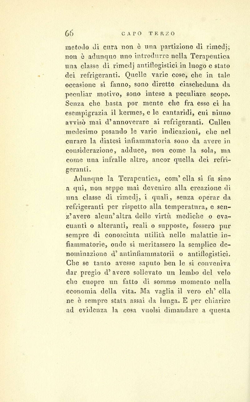 metodo Ji cura non è una partizione di rimedj; non ò adunque uno introdurre nella Terapeutica una classe di rimedj antiflogistici in luogo e stato dei refrigeranti. Quelle varie cose, che in tale occasione si fanno, sono dirette ciascheduna da pecnliar motivo, sono intese a peculiare scopo. Senza che basta por mente che fra esse ci ha esempigrazia il kermes, e le cantaridi, cui ninno avvisò mai d'annoverare ai refrigeranti. Gullen medesimo posando le varie indicazioni, che nel curare la diatesi infiammatoria sono da avere in considerazione, adduce, non come la sola, ma come una infralie altre, ancor quella dei refri- geranti. Adunque la Terapeutica, com' ella si fu sino a qui, non seppe mai devenire alla creazione di una classe di rimedj, i quali, senza operar da refrigeranti per rispetto alla temperatura, e sen- z' avere alcun' altra delle virtù mediche o eva- cuanti o alteranti, reali o supposte, fossero pur sempre di conosciuta utilità nelle malattie in- fiammatorie, onde si meritassero la semplice de- nominazione d' antinfiammatorii o antiflogìstici. Che se tanto avesse saputo ben le si conveniva dar pregio d' avere sollevato un lembo del velo che cuopre un fatto di sommo momento nella economia della vita. Ma vaglia il vero eh' ella ne è sempre stata assai da lunga. E per chiarire ad evidenza la cosa vuoisi dimandare a questa