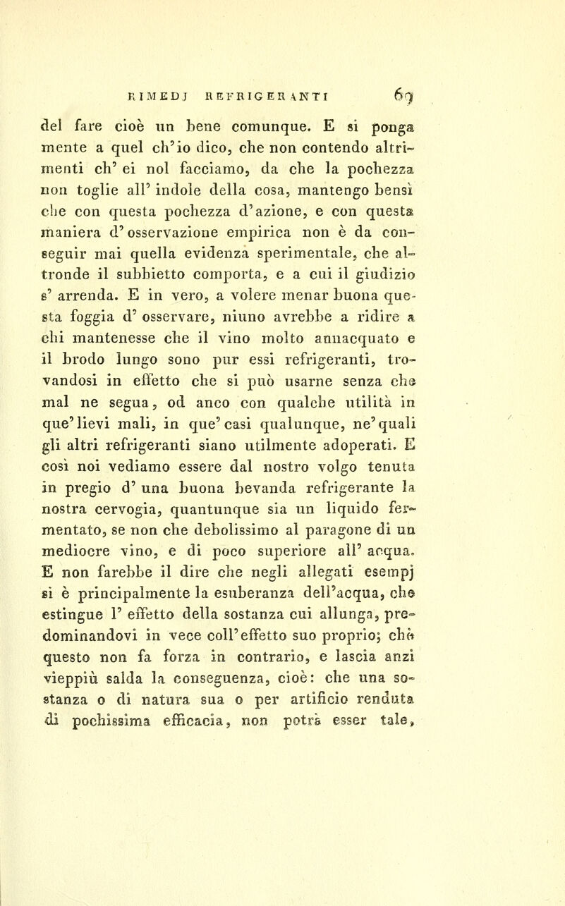 del fare cioè un bene comunque. E si ponga mente a quel ch'io dico, che non contendo altri- menti eh' ei noi facciamo, da che la pochezza non toglie all' indole della cosa, mantengo bensì che con questa pochezza d'azione, e con questa maniera d'osservazione empirica non è da con- seguir mai quella evidenza sperimentale, che al- tronde il subbietto comporta, e a cui il giudizio s' arrenda. E in vero, a volere menar buona que- sta foggia d' osservare, ninno avrebbe a ridire a chi mantenesse che il vino molto annacquato e il brodo lungo sono pur essi refrigeranti, tro- vandosi in effetto che si può usarne senza chs mal ne segua, od anco con qualche utilità in que'lievi mali, in que'casi qualunque, ne'quali gli altri refrigeranti siano utilmente adoperati. E così noi vediamo essere dal nostro volgo tenuta in pregio d' una buona bevanda refrigerante la nostra cervogia, quantunque sia un liquido fer- mentato, se non che debolissimo al paragone di un mediocre vino, e di poco superiore all' acqua. E non farebbe il dire che negli allegati esempj sì è principalmente la esuberanza dell'acqua, che estingue 1' effetto della sostanza cui allunga, pre- dominandovi in vece coli'effetto suo proprio; ch« questo non fa forza in contrario, e lascia anzi vieppiù salda la conseguenza, cioè: che una so- stanza 0 di natura sua o per artificio rendata di pochissima efficacia, non potrà esser tale.