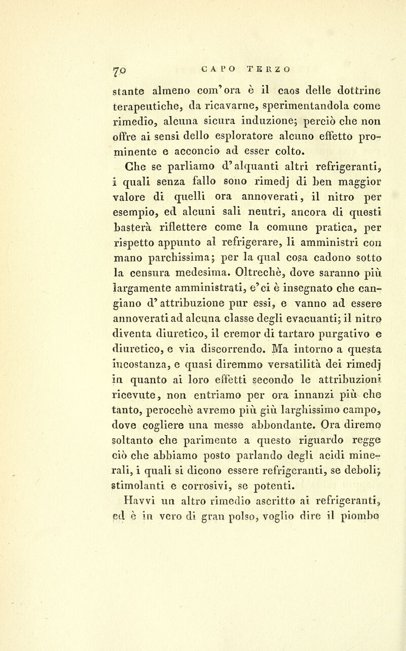 stante almeno com'era è il caos delle dottrine terapeutiche, da ricavarne, sperimentandola come rimedio, alcuna sicura induzione; perciò che non offre ai sensi dello esploratore alcuno eiFetto pro- minente e acconcio ad esser colto. Che se parliamo d'alquanti altri refrigeranti^ i quali senza fallo sono rimedj di ben maggior valore di quelli ora annoverati, il nitro per esempio, ed alcuni sali neutri, ancora di questi basterà riflettere come la comune pratica, per rispetto appunto al refrigerare, li amministri con mano parchissima; per la qual cosa cadono sotto la censura medesima. Oltreché, dove saranno più largamente amministrati, e'ci è insegnato che can- giano d'attribuzione pur essi, e vanno ad essere annoverati ad alcuna classe degli evacuanti; il nitro diventa diuretico, il cremor di tartaro purgativo e diuretico, e via discorrendo. Ma intorno a questa incostanza, e quasi diremmo versatilità dei rimedj in quanto ai loro effetti secondo le attribuzioni ricevute, non entriamo per ora innanzi più che tanto, perocché avremo più giù larghissimo campo, dove cogliere una messe abbondante. Ora diremo soltanto che parimente a questo riguardo regge ciò che abbiamo posto parlando degli acidi mine- rali, i quali si dicono essere refrigeranti, se deboli^ stimolanti e corrosivi, se potenti. Havvi un altro rimedio ascritto ai refrigerantij ed è in vero di gran polso, voglio dire il piombo