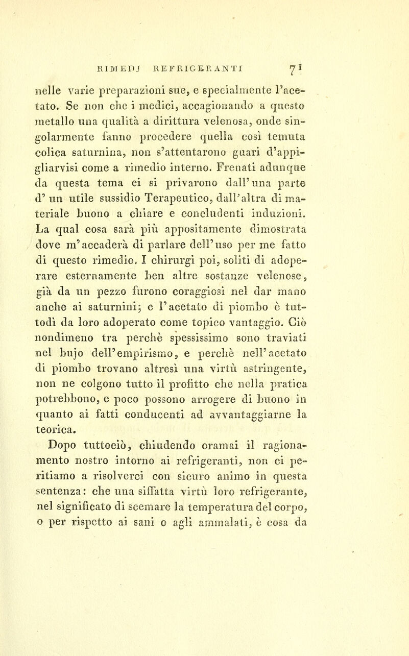 nelle varie preparazioni sue, e specialmente Tace- tato. Se non che i medici, accagionando a questo metallo una qualità a dirittura velenosa, onde sin- golarmente fanno procedere quella così temuta colica saturnina, non s'attentarono guari d'appi- gliarvisi come a rimedio interno. Frenati adunque da questa tema ei si privarono dall'una parte d'un utile sussidio Terapeutico, dalP altra di ma- teriale buono a chiare e concludenti induzioni. La qual cosa sarà più appositamente dimostrata dove m'accaderà di parlare dell'uso per me fatto di questo rimedio. I chirurgi poi, soliti di adope- rare esternamente ben altre sostanze velenose, già da un pezzo furono coraggiosi nel dar mano anche ai saturnini; e l'acetato di piombo è tut- todì da loro adoperato come topico vantaggio. Ciò nondimeno tra perchè spessissimo sono traviati nel bujo dell'empirismo g e perchè nell'acetato di piombo trovano altresì una virtù astringente, non ne colgono tutto il profitto che nella pratica potrebbono, e poco possono arrogere di buono in quanto ai fatti conducenti ad avvantaggiarne la teorica. Dopo tuttociò, chiudendo oramai il ragiona- mento nostro intorno ai refrigeranti, non ci pe- ritiamo a risolverci con sicuro animo in questa sentenza : che una siffatta virtù loro refrigerante, nel significato di scemare la temperatura del corpo, o per rispetto ai sani o agli ammalatij è cosa da