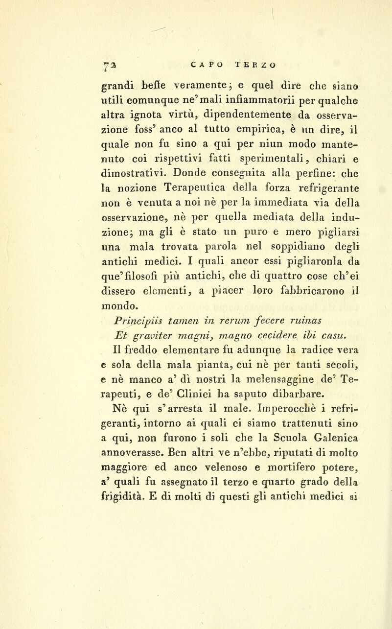 grandi befle veramente, e quel dire che siano utili comunque ne'mali infìammatorii per qualche altra ignota virtù, dipendentemente da osserva- zione foss' anco al tutto empirica, è un dire, il quale non fu sino a qui per niun modo mante- nuto coi rispettivi fatti sperimentali, chiari e dimostrativi. Donde conseguita alla perfine: che la nozione Terapeutica della forza refrigerante non è venuta a noi né per la immediata via della osservazione, né per quella mediata della indu- zione j ma gli è stato un puro e mero pigliarsi una mala trovata parola nel soppidiano degli antichi medici. I quali ancor essi pigliaronla da que'filosofi più antichi, che di quattro cose ch'ei dissero elementi, a piacer loro fabbricarono il mondo. Prineipiis tamen in rerum fecere ruinas Et graviter magni, magno cecidere ibi casu. Il freddo elementare fu adunque la radice vera e sola della mala pianta, cui né per tanti secoli, e né manco a' dì nostri la melensaggine de' Te- rapeuti, e de' Clinici ha saputo dibarbare. Né qui s'arresta il male. Imperocché i refri- geranti, intorno ai quali ci siamo trattenuti sino a qui, non furono i soli che la Scuola Galenica annoverasse. Ben altri ve n'ebbe, riputati di molto maggiore ed anco velenoso e mortifero potere, a' quali fu assegnato il terzo e quarto grado della frigidità, E di molti di questi gli antichi medici si