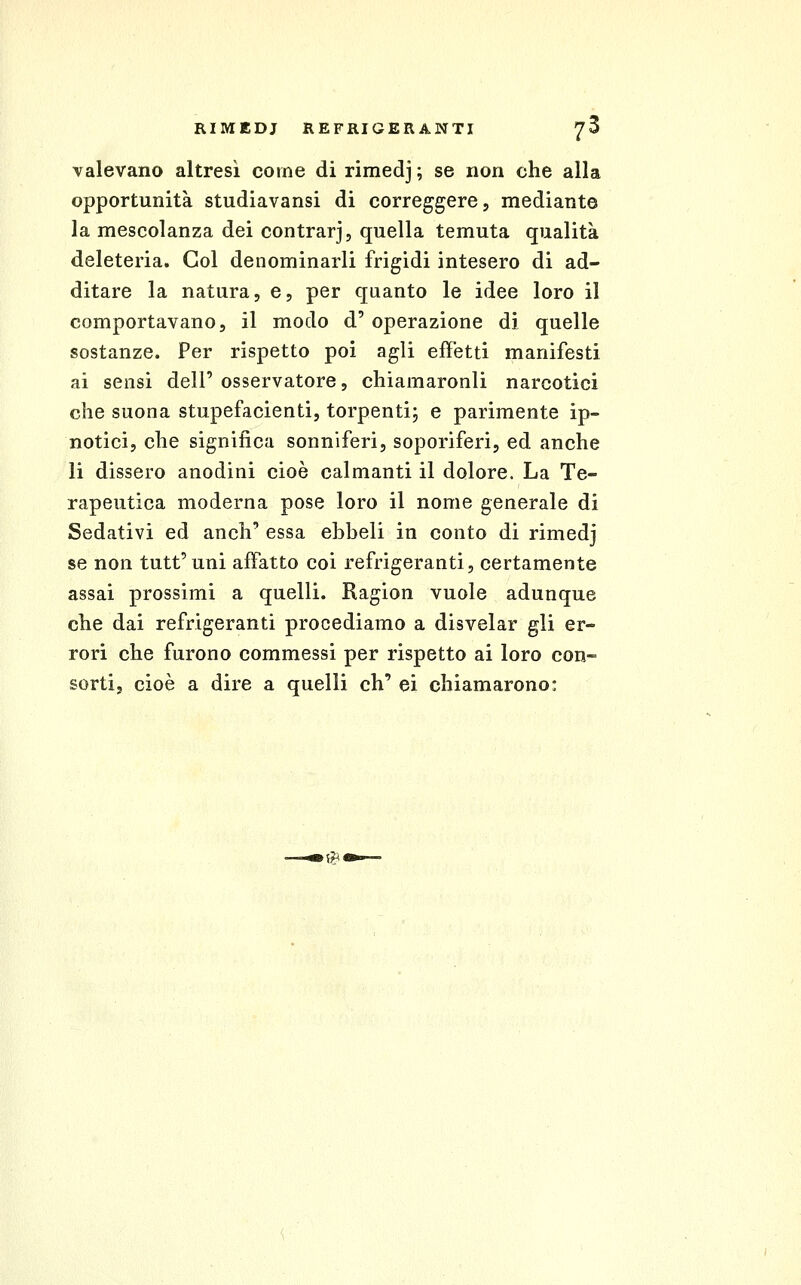 valevano altresì come di rimedj ; se non che alla opportunità studiavansi di correggere, mediante la mescolanza dei contrarj, quella temuta qualità deleteria. Gol denominarli frigidi intesero di ad- ditare la natura, e, per quanto le idee loro il comportavano, il modo d' operazione di quelle sostanze. Per rispetto poi agli effetti manifesti ai sensi dell' osservatore, chiamaronli narcotici che suona stupefacienti, torpenti; e parimente ip- notici, che significa sonniferi, soporiferi, ed anche li dissero anodini cioè calmanti il dolore. La Te- rapeutica moderna pose loro il nome generale di Sedativi ed anch' essa ehheli in conto di rimedj se non tutt'uni affatto coi refrigeranti, certamente assai prossimi a quelli. Ragion vuole adunque che dai refrigeranti procediamo a disvelar gli er- rori che furono commessi per rispetto ai loro con- sorti, cioè a dire a quelli eh' ei chiamarono: .*«