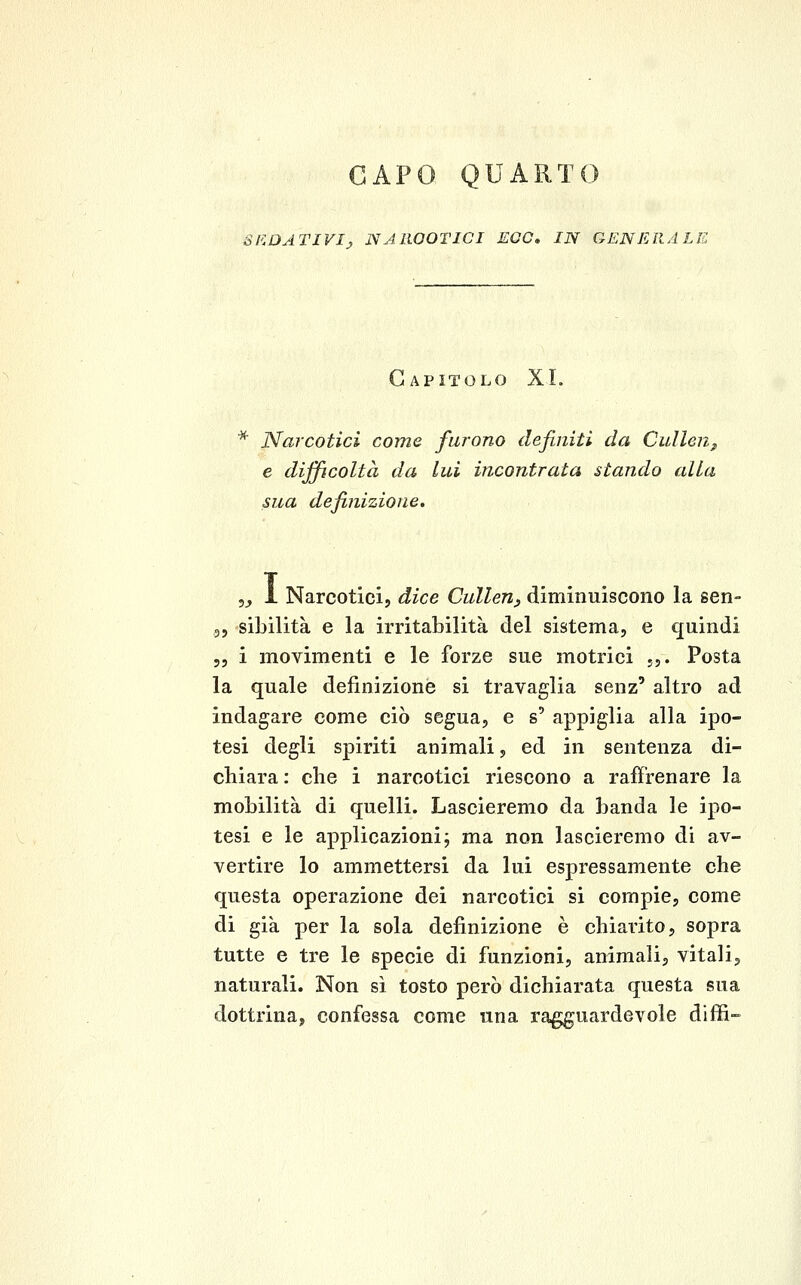 CAPO, QUARTO SEDATIVI^ NAROOTICI EOO» IN GENERALE Capitolo XI. * Narcotici come furono definiti da CulleUjf e difficoltà da lui incontrata stando alla sua definizione. 5^ i Narcoticij dice CuUenj diminuiscono la sen- 35 sibilità e la irritabilità del sistema, e quindi 55 ì movimenti e le forze sue motrici j,. Posta la quale definizione si travaglia senz' altro ad indagare come ciò segua, e s' appiglia alla ipo- tesi degli spiriti animali, ed in sentenza di- chiara : che i narcotici riescono a raffrenare la mobilità di quelli. Lascieremo da banda le ipo- tesi e le applicazioni; ma non lascieremo di av- vertire lo ammettersi da lui espressamente che questa operazione dei narcotici si compie, come di già per la sola definizione è chiarito, sopra tutte e tre le specie di funzioni, animali, vitali, naturali. Non sì tosto però dichiarata questa sua dottrina, confessa come una ragguardevole diffi-