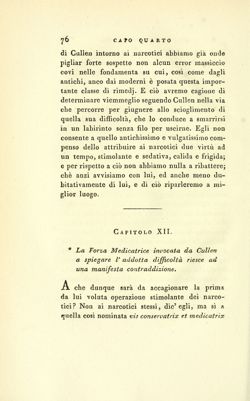 76 CA fO QU A RTO di Cullen intorno ai narcotici abbiamo già onde pigliar forte sospetto non alcun error massiccio covi nelle fondamenta su cui, così come dagli antichi, anco dai moderni è posata questa impor» tante classe di rimedj. E ciò avremo cagione di determinare viemmeglio seguendo Cullen nella via che percorre per giugnere allo scioglimento di quella sua difficoltà, che lo conduce a smarrirsi in un labirinto senza filo per uscirne. Egli non consente a quello antichissimo e vulgatissimo com- penso dello attribuire ai narcotici due virtù ad un tempo, stimolante e sedativa, calida e frigidaj e per rispetto a ciò non abbiamo nulla a ribattere; che anzi avvisiamo con lui, ed anche meno du- bitativamente di lui, e di ciò riparleremo a mi« glior luogOo Capitolo XII. * La Forza Medicatrice invocata da Cullen a spiegare l' addotta difficoltà riesce ad una manifesta contraddizione, /x che dunque sarà da accagionare la prima da lui voluta operazione stimolante dei narco- tici? Non ai narcotici stessi, die'egli, ma sì a quella così nominata vis consen^atrix et medicatrix
