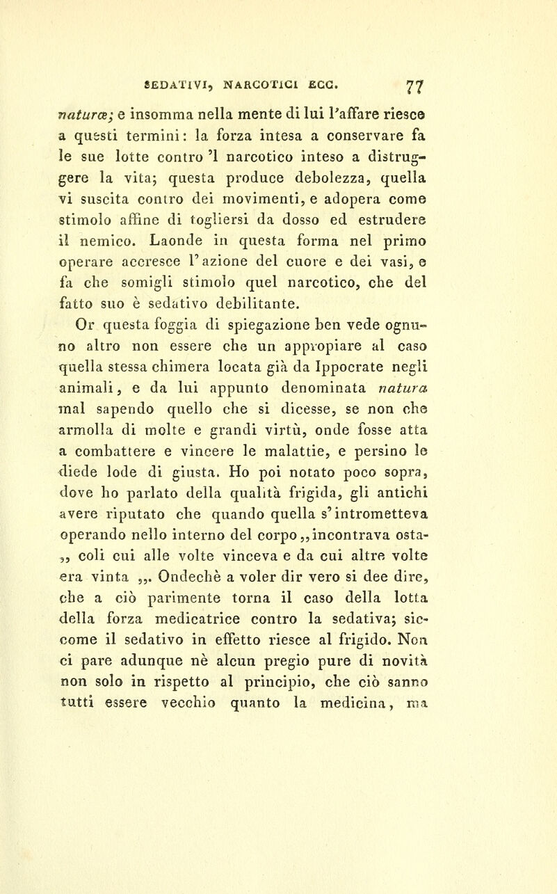 Tiaturce; e insomma nella mente di lui l'affare riesce a questi termini : la forza intesa a conservare fa le sue lotte contro '1 narcotico inteso a distrug- gere la vita; questa produce debolezza, quella vi suscita contro dei movimenti, e adopera come stimolo affine di togliersi da dosso ed estrudere il nemico. Laonde in questa forma nel primo operare accresce l'azione del cuore e dei vasi, e fa che somigli stimolo quel narcotico, che del fatto suo è sedativo debilitante. Or questa foggia di spiegazione ben vede ognu- no altro non essere che un appvopiare al caso quella stessa chimera locata già da Ippocrate negli animali, e da lui appunto denominata natura mal sapendo quello che si dicesse, se non che armolla di molte e grandi virtù, onde fosse atta a combattere e vincere le malattie, e persino le diede lode di giusta. Ho poi notato poco sopra, dove ho parlato della qualità frigida, gli antichi avere riputato che quando quella s'intrometteva operando nello interno del corpo,,incontrava osta- 5, coli cui alle volte vinceva e da cui altre volte era vinta 5,. Ondechè a voler dir vero si dee dire, che a ciò parimente torna il caso della lotta della forza medicatrice contro la sedativa; sic- come il sedativo in effetto riesce al frigido. Non ci pare adunque né alcun pregio pure di novità non solo in rispetto al principio, che ciò sanno tutti essere vecchio quanto la medicina, ma