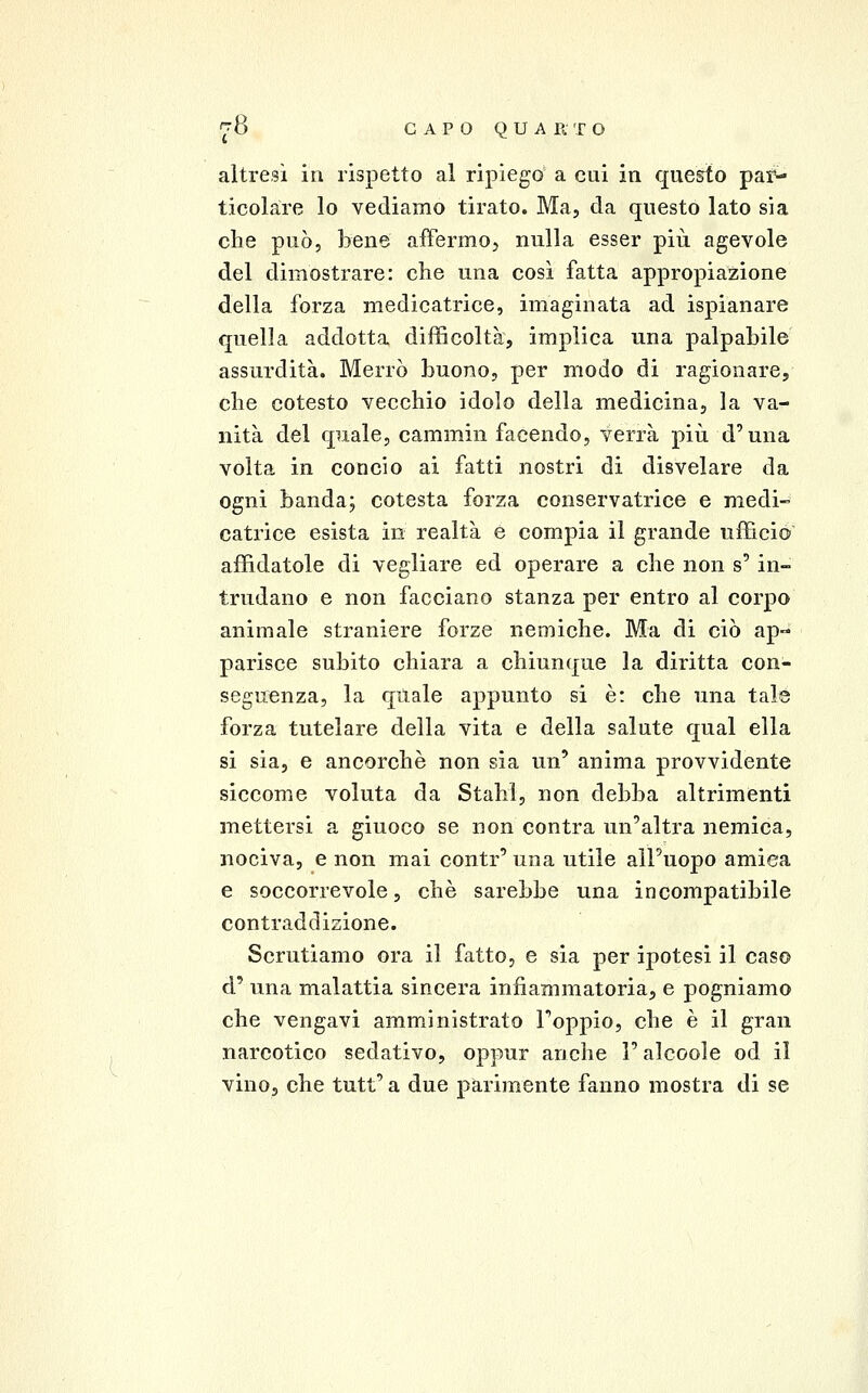 1^3 CAPO QUARTO altresì in rispetto al ripiego a cui in questo par- ticolare lo vediamo tirato. Ma, da questo lato sia che può, bene affermo, nulla esser più agevole del dimostrare: che una così fatta appropiazione della forza medicatrice, imaginata ad ispianare quella addotta difficoltà, implica una palpabile assurdità. Morrò buono, per modo di ragionare, che cotesto vecchio idolo della medicina, la va- nità del quale, cammin facendo, verrà più d'una volta in concio ai fatti nostri di disvelare da ogni banda; cotesta forza conservatrice e medi- catrice esista in realtà e compia il grande ufficio affidatole di vegliare ed operare a che non s'in- trudano e non facciano stanza per entro al corpo animale straniere forze nemiche. Ma di ciò ap- parisce subito chiara a chiunque la diritta con- seguenza, la quale appunto si è: che una tals forza tutelare della vita e della salute qual ella si sia, e ancorché non sia un' anima provvidente siccome voluta da Stahì, non debba altrimenti mettersi a giuoco se non contra un'altra nemica, nociva, e non mai contr' una utile all'uopo amica e soccorrevole 5 che sarebbe una incompatibile contraddizione. Scrutiamo ora il fatto, e sia per ipotesi il caso d' una malattia sincera infiammatoria, e pogniamo che vengavi amministrato l'oppio, che è il gran narcotico sedativo, oppur anche l'alcoole od il vino, che tutt' a due parimente fanno mostra di se