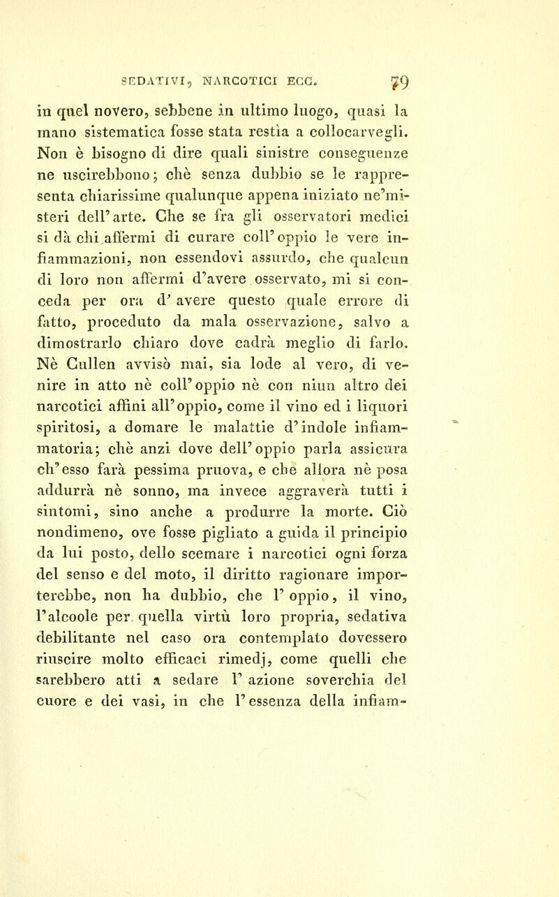 in quel novero, sebbene in ultimo luogo, quasi la mano sistematica fosse stata restìa a collocarvegli. Non è bisogno di dire quali sinistre conseguenze ne uscirebbono ; cbè senza dubbio se le rappre- senta chiarissime qualunque appena iniziato ne'mi- steri dell'arte. Che se fra gli osservatori medici si dà chi,affermi di curare coli'oppio le vere in- fiammazioni, non essendovi assurdo, che qualcun di loro non affermi d'avere osservato, mi si con- ceda per ora d^ avere questo quale errore di fatto, proceduto da mala osservazione, salvo a dimostrarlo chiaro dove cadrà meglio di farlo. Né Gullen avvisò mai, sia lode al vero, di ve- nire in atto ne coli'oppio né con niun altro dei narcotici affini all'oppio, come il vino ed i liquori spiritosi, a domare le malattie d'indole infiam- matoria; che anzi dove dell'oppio parla assicura ch'esso farà pessima pruova, e che allora né posa addurrà né sonno, ma invece aggraverà tutti i sintomi, sino anche a produrre la morte. Ciò nondimeno, ove fosse pigliato a guida il principio da lui posto, dello scemare i narcotici ogni forza del senso e del moto, il diritto ragionare impor- terebbe, non ha dubbio, che 1' oppio, il vino, l'alcoole per quella virtù loro propria, sedativa debilitante nel caso ora contemplato dovessero riuscire molto efficaci rimedj, come quelli che sarebbero atti a sedare F azione soverchia del cuore e dei vasi, in che l'essenza della infiam-