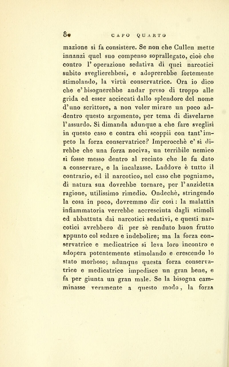 mazione si fa consistere. Se non che Gullen mette innanzi quel suo compenso soprallegato, cioè che contro 1' operazione sedativa di quei narcotici subito sveglierebbesi, e adoprerebbe fortemente stimolando, la virtù conservatrice. Ora io dico che e'bisognerebbe andar preso di troppo alle grida ed esser acciecati dallo splendore del nome d'uno scrittore, a non voler mirare un poco ad- dentro questo argomento, per tema di disvelarne l'assurdo. Si dimanda adunque a che fare sveglisi in questo caso e centra chi scoppii con tant'im- peto la forza conservatrice? Imperocché e' si di- rebbe che una forza nociva, un terribile nemico, si fosse messo dentro al recinto che le fu dato a conservare, e la incalzasse. Laddove è tutto il contrario, ed il narcotico, nel caso che pogniamo, di natura sua dovrebbe tornare, per l'anzidetta ragione, utilissimo rimedio. Ondechè, stringendo la cosa in poco, dovremmo dir cosi : la malattia infiammatoria verrebbe accresciuta dagli stimoli ed abbattuta dai narcotici sedativi, e questi nar- cotici avrebbero di per sé renduto buon frutto appunto col sedare e indebolire; ma la forza con- servatrice e medicatrice si leva loro incontro e adopera potentemente stimolando e crescendo lo stato morboso; adunque questa forza conserva- trice e medicatrice impedisce un gran bene, e fa per giunta un gran male. Se la bisogna cam- minasse veramente a questo modo, la forza