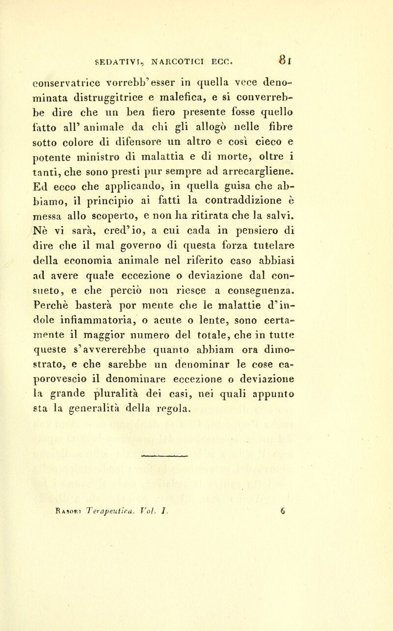 8r conservatrice vorrebb'esser in quella vece deno- minata distruggitriee e malefica, e si converreb- be dire che un ben fiero presente fosse quello fatto air animale da chi gli allogò nelle fibre sotto colore di difensore un altro e così cieco e potente ministro di malattia e di morte, oltre i tanti, che sono presti pur sempre ad arrecargliene. Ed ecco che applicando, in quella guisa che ab- biamo, il principio ai fatti la contraddizione è messa allo scoperto, e non ha ritirata che la salvi. Ne vi sarà, cred'io, a cui cada in pensiero di dire che il mal governo di questa forza tutelare della economia animale nel riferito caso abbiasi ad avere quale eccezione o deviazione dal con- sueto, e che perciò non riesce a conseguenza. Perchè basterà por mente che le malattie d* in- dole infiammatoria, o acute o lente, sono certa- mente il maggior numero del totale, che in tutte queste s'avvererebbe quanto abbiam ora dimo- strato, e che sarebbe un denominar le cose ca- porovescio il denominare eccezione o deviazione la grande pluralità dei casi, nei quali appunto gta la generalità della regola.