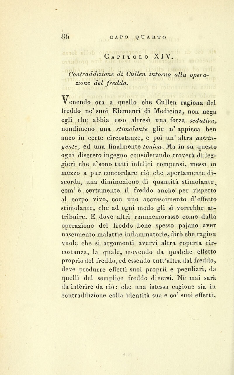 Capitolo XIV. Contraddizione di Cullen intorno alla opera- zione del freddo^ V enendo ora a quello che Cullen ragiona del freddo ne' suoi Elementi di Medicina, non nega egli che abbia esso altresì una forza sedativa, nondimeno una stimolante glie n' appicca ben anco in certe circostanze, e poi un' altra astrin- gente ^ ed una finalmente tonica. Ma in su questo ogni discreto ingegno considerando troverà di leg- gieri che e'sono tutti infelici compensi, messi in mezzo a pur concordare ciò che apertamente di- scorda, una diminuzione di quantità stimolante com' è certamente il freddo anche per rispetto al corpo vivo, con uno accrescimento d'effetto stimolante, che ad ogni modo gli si vorrebbe at- tribuire. E dove altri rammemorasse come dalla operazione del freddo bene spesso pajano aver nascimento malattie infiammatorie, dirò che ragion vuole che si argomenti avervi altra coperta cir- costanza, la quale, movendo da qualche efì'etto proprio del freddo, ed essendo tutt'altra dal freddo, deve produrre effetti suoi proprii e peculiari, da quelli del semplice freddo diversi. Ne mai sarà da inferire da ciò: che una istessa cagione sia in contraddizione colla identità sua e co' suoi effetti,