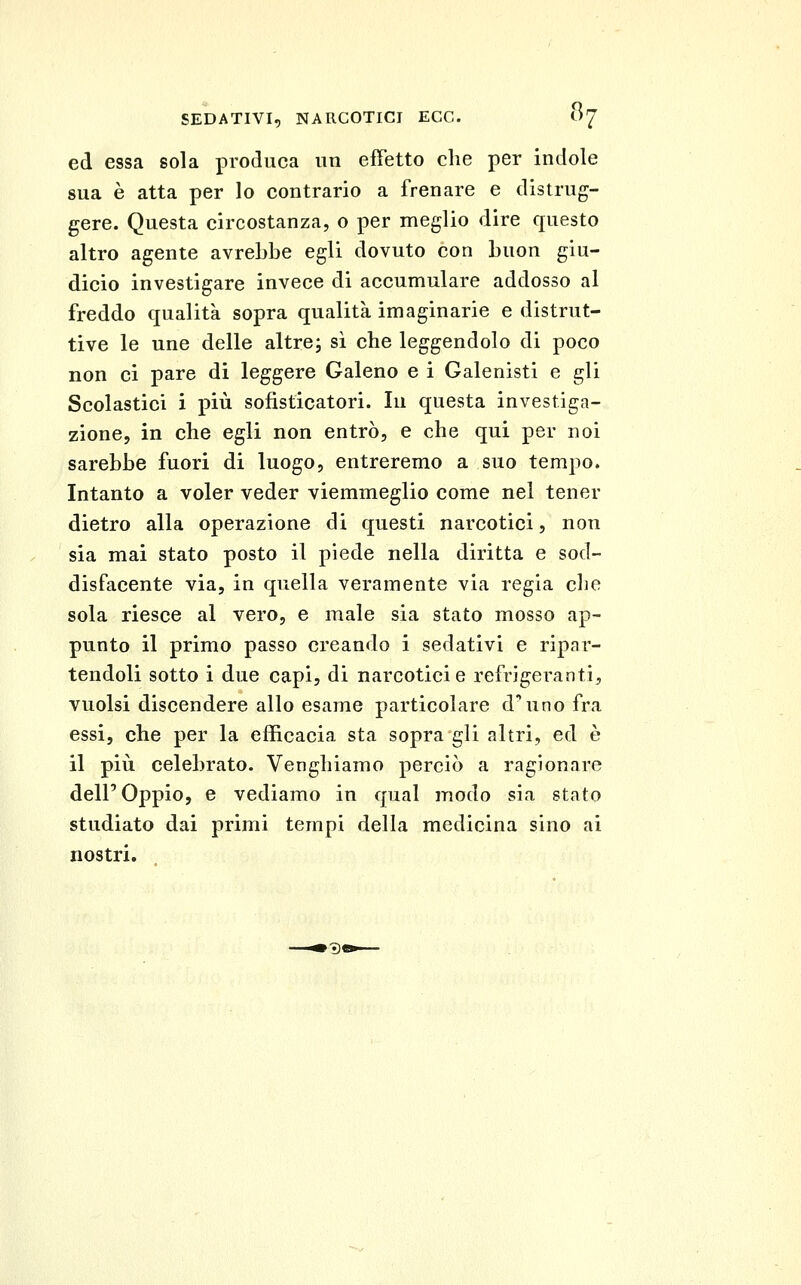 ed essa sola produca un effetto che per indole sua è atta per lo contrario a frenare e distrug- gere. Questa circostanza, o per meglio dire questo altro agente avrebbe egli dovuto con buon giu- dicio investigare invece di accumulare addosso al freddo qualità sopra qualità imaginarie e distrut- tive le une delle altrej si che leggendolo di poco non ci pare di leggere Galeno e i Galenisti e gli Scolastici i l)iù sofisticatori. In questa investiga- zione, in che egli non entrò, e che qui per noi sarebbe fuori di luogo, entreremo a suo tempo. Intanto a voler veder viemmeglio come nel tener dietro alla operazione di questi narcotici, non sia mai stato posto il piede nella diritta e sod- disfacente via, in quella veramente via regia che sola riesce al vero, e male sia stato mosso ap- punto il primo passo creando i sedativi e ripar- tendoli sotto i due capi, di narcotici e refrigeranti, vuoisi discendere allo esame particolare d'uno fra essi, che per la efficacia sta sopra gli altri, ed è il più celebrato. Venghiamo perciò a ragionare dell'Oppio, e vediamo in qual modo sia stato studiato dai primi tempi della medicina sino ai nostri.