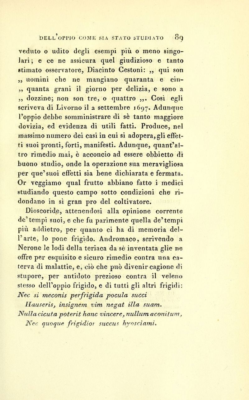veduto o udito degli esempi più o meno singo- lari; e ce ne assicura quel giudizioso e tanto «timato osservatore, Diacinto Cestoni: „ qui son „ uomini che ne mangiano quaranta e cin- 5, quanta grani il giorno per delizia, e sono a 5, dozzine; non son tre, o quattro ,,. Così egli scriveva di Livorno il a settembre 1697, Adunque l'oppio debbo somministrare di se tanto maggiore dovizia, ed evidenza di utili fatti. Produce, nel massimo numero dei casi in cui si adopera, gli effet- ti suoi pronti, forti, manifesti. Adunque, quant'al- tro rimedio mai, è acconcio ad essere obbietto di buono studio, onde la operazione sua meravigliosa per que'suoi effetti sia bene dichiarata e fermata. Or veggiamo qual frutto abbiano fatto i medici studiando questo campo sotto condizioni che ri- dondano in sì gran prò del coltivatore. Dioscoride, attenendosi alla opinione corrente de** tempi suoi, e che fu parimente quella de'tempi più addietro, per quanto ci ha di memoria del- l'arte, lo pone frigido. Andromaco, scrivendo a Nerone le lodi della teriaca da sé inventata glie ne offre per esquisito e sicuro rimedio centra una ca- terva di malattie, e, ciò che può divenir cagione di stupore, per antidoto prezioso contra il veleno stesso dell'oppio frigido, e di tutti gli altri frigidi: Nec si meconis perfrigida pocula succi HcmseriSj, insigneiìi vim negat Illa suain. Nulla cicuta poterit hanc vincere, nullum aconitum^ Nec quoque frigidior succus hrosrìami*