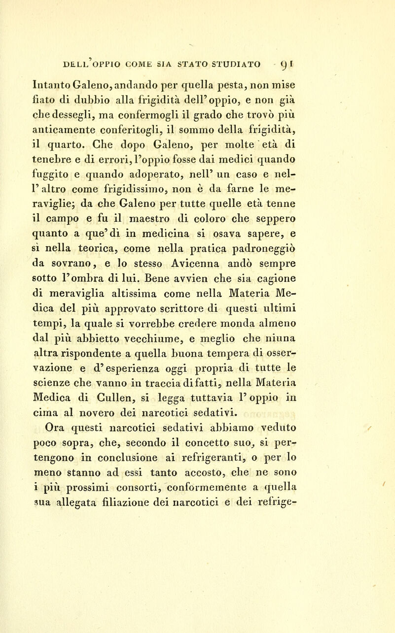 Intanto Galeno, andando per quella pesta, non mise fiato di dubbio alla frigidità dell'oppio, e non già cbedessegli, ma confermogli il grado che trovò più anticamente conferitogli, il sommo della frigidità, il quarto. Che dopo Galeno, per molte età di tenebre e di errori, l'oppio fosse dai medici quando fuggito e quando adoperato, nell' un caso e nel- 1' altro come frigidissimo, non è da farne le me- raviglie j da che Galeno per tutte quelle età tenne il campo e fu il maestro di coloro che seppero quanto a que'di in medicina si osava sapere, e si nella teorica, come nella pratica padroneggiò da sovrano, e lo stesso Avicenna andò sempre sotto l'ombra di lui. Bene avvien che sia cagione di meraviglia altissima come nella Materia Me- dica del più approvato scrittore di questi ultimi tempi, la quale si vorrebbe credere monda almeno dal più abbietto vecchiume, e meglio che ninna altra rispondente a quella buona tempera di osser- vazione e d'esperienza oggi propria di tutte le scienze che vanno in traccia di fatti j nella Materia Medica di Cullen, si legga tuttavia l'oppio in cima al novero dei narcotici sedativi. Ora questi narcotici sedativi abbiamo veduto poco sopra, che, secondo il concetto suo^ si per- tengono in conclusione ai refrigeranti, o per lo meno stanno ad essi tanto accosto, che ne sono i più prossimi consorti, conformemente a quella sua allegata filiazione dei narcotici e dei refrige-