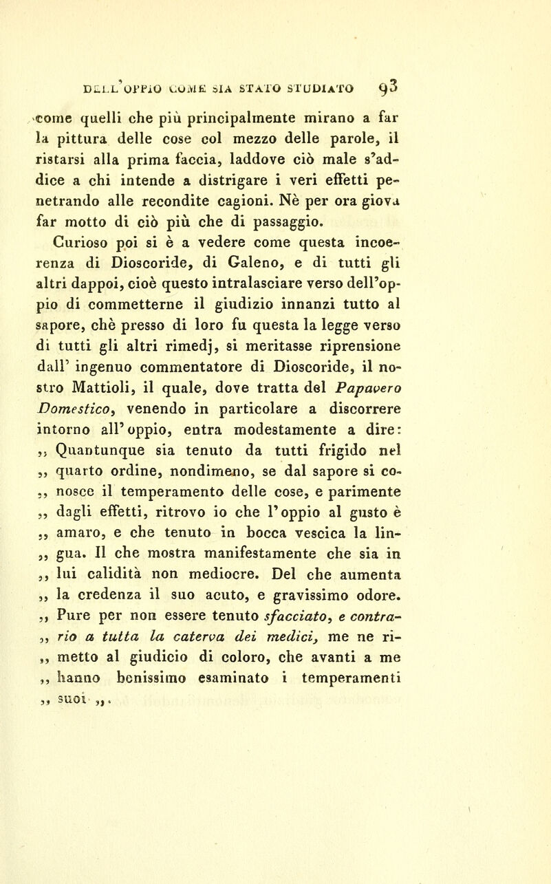 ^coine quelli che più principalmente mirano a far la pittura delle cose col mezzo delle parole, il ristarsi alla prima faccia, laddove ciò male s'ad- dice a chi intende a distrigare i veri effetti pe- netrando alle recondite cagioni. Né per ora giova far motto di ciò più che di passaggio. Curioso poi si è a vedere come questa incoe- renza di Dioscoride, di Galeno, e di tutti gli altri dappoi, cioè questo intralasciare verso dell'op- pio di commetterne il giudizio innanzi tutto al sapore, che presso di loro fu questa la legge verso di tutti gli altri rimedj, si meritasse riprensione dall' ingenuo commentatore di Dioscoride, il no- stro Mattioli, il quale, dove tratta del Papavero DomesficOi venendo in particolare a discorrere intorno all'oppio, entra modestamente a dire: ,j Quantunque sia tenuto da tutti frigido nel 5, quarto ordine, nondimeno, se dal sapore si co- -, nosce il temperamento delle cose, e parimente „ dagli effetti, ritrovo io che l'oppio al gusto è ., amaro, e che tenuto in bocca vescica la lin- ,, gua. Il che mostra manifestamente che sia in 3, lui calidità non mediocre. Del che aumenta 3, la credenza il suo acuto, e gravissimo odore. 5, Pure per non essere tenuto sfacciato^ e contra- 3, rio a tutta la caterva dei medici^ me ne ri- ,, metto al giudicio di coloro, che avanti a me ,, hanno benissimo esaminato i temperamenti „ SUOI „.