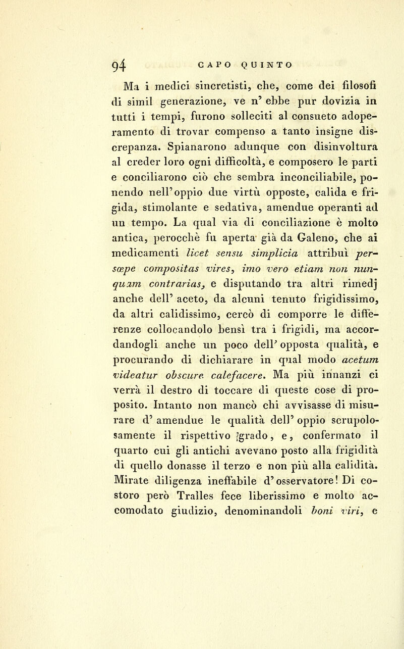 Ma i medici sincretisti, che, come dei filosofi di simil generazione, ve n' ebbe pur dovizia in tutti i tempi, furono solleciti al consueto adope- ramento di trovar compenso a tanto insigne dis- crepanza. Spianarono adunque con disinvoltura al creder loro ogni difficoltà, e composero le parti e conciliarono ciò che sembra inconciliabile, po- nendo nell'oppio due virtù opposte, calida e fri- gida, stimolante e sedativa, amendue operanti ad un tempo. La qual via di conciliazione è molto antica, perocché fu aperta* già da Galeno, che ai medicamenti licei sensu simplicia attribuì per- soepe compositas vires, imo vero etiam non nun- qu2m contrariasy e disputando tra altri rimedj anche dell' aceto, da alcuni tenuto frigidissimo, da altri calidissimo, cercò di comporre le diffe- renze collocandolo bensì tra i frigidi, ma accor- dandogli anche un poco delP opposta qualità, e procurando di dichiarare in qual modo acetum videatur obscure. calefacere. Ma più innanzi ci verrà il destro di toccare di queste cose di pro- posito. Intanto non mancò chi avvisasse di misu- rare d' amendue le qualità dell' oppio scrupolo- samente il rispettivo fgrado, e, confermato il quarto cui gli antichi avevano posto alla frigidità di quello donasse il terzo e non più alla calidità. Mirate diligenza inefiàbile d'osservatore! Di co- storo però Tralles fece liberissimo e molto ac- comodato giudizio, denominandoli boni viri, e