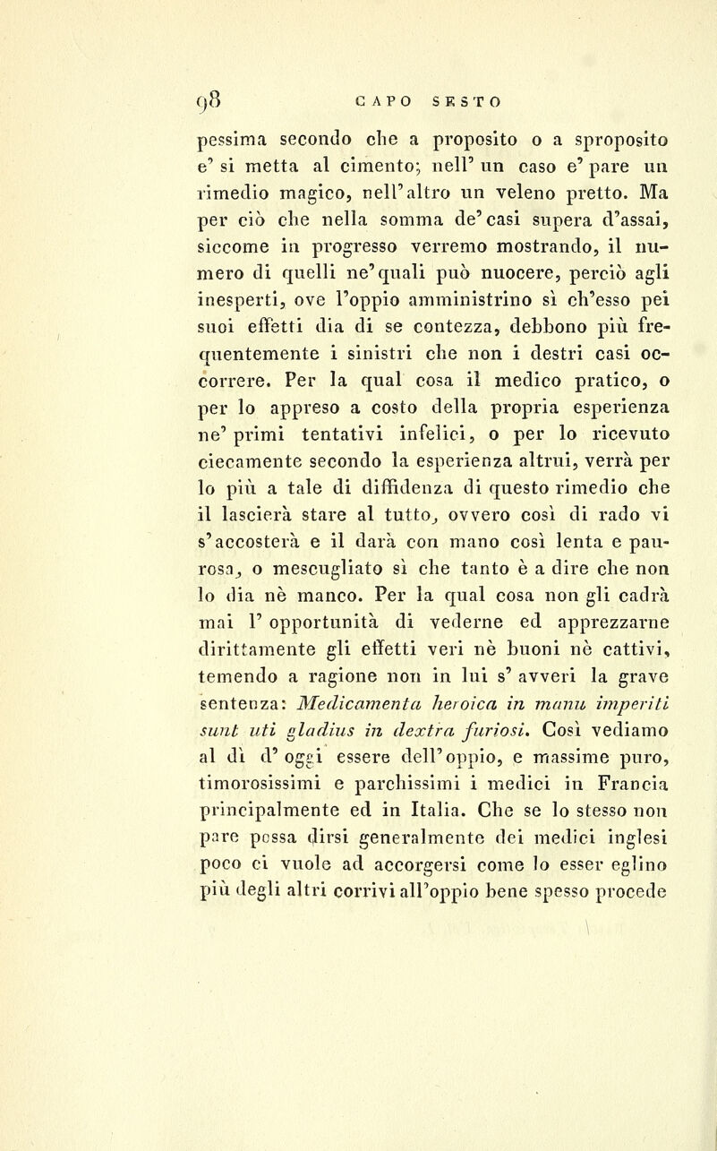 pessima secondo che a proposito o a sproposito e' si metta al cimento; nell' un caso e' pare un rimedio magico, nell'altro un veleno pretto. Ma per ciò clie nella somma de'casi supera d'assai, siccome in progresso verremo mostrando, il nu- mero di quelli ne'quali può nuocere, perciò agli inesperti, ove l'oppio amministrino sì ch'esso pei suoi effetti dia di se contezza, debbono più fre- quentemente i sinistri che non i destri casi oc- correre. Per la qual cosa il medico pratico, o per lo appreso a costo della propria esperienza ne' primi tentativi infelici, o per lo ricevuto ciecamente secondo la esperienza altrui, verrà per lo più a tale di diffidenza di questo rimedio che il lascierà stare al tutto^ ovvero così di rado vi s'accosterà e il darà con mano così lenta e pau- rosa^ o mescugliato sì che tanto è a dire che non lo dia né manco. Per la qual cosa non gli cadrà mai r opportunità di vederne ed apprezzarne dirittamente gli effetti veri né buoni nò cattivi, temendo a ragione non in lui s' avveri la grave sentenza: Medicamentcì heroica in manu imperiti sunt liti gladius in dextra furiosi. Così vediamo al dì d'oggi essere dell'oppio, e massime puro, timorosissimi e parchissimi i medici in Francia principalmente ed in Italia. Che se lo stesso non pare possa dirsi generalmente dei medici inglesi poco ci vuole ad accorgersi come lo esser eglino più degli altri corrivi all'oppio bene spesso procede