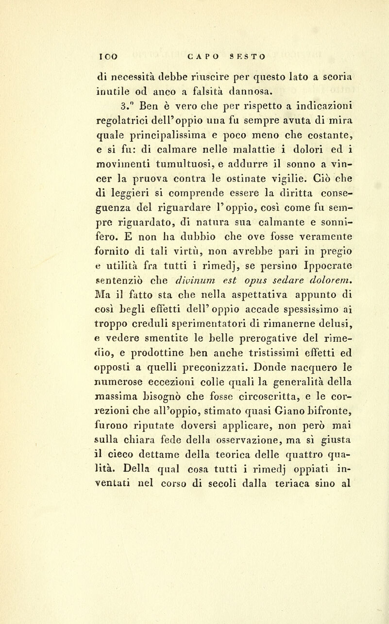 lOO CAP08EST0 di necessità debbe riuscire per questo lato a scoria inutile od anco a falsità dannosa. 3. Ben è vero che per rispetto a indicazioni regolatrici dell'oppio una fu sempre avuta di mira quale principalissima e poco meno che costante, e si fu: di calmare nelle malattie i dolori ed i movimenti tumultuosi, e addurre il sonno a vin- cer la pruova contra le ostinate vigilie. Ciò che di leggieri si comprende essere la diritta conse- guenza del riguardare l'oppio, così come fu sem- pre riguardato, di natura sua calmante e sonni- fero. E non ha dubbio che ove fosse veramente fornito di tali virtù, non avrebbe pari in pregio e utilità fra tutti i rimedj, se persino Ippocrate sentenziò che divinum est opus sedare dolorem* Ma il fatto sta che nella aspettativa appunto di così begli efìetti dell' oppio accade spessissimo ai troppo creduli sperimentatori di rimanerne delusi, e vedere smentite le belle prerogative del rime- dio, e prodottine ben anche tristissimi effetti ed opposti a quelli preconizzati. Donde nacquero le numerose eccezioni colie quali la generalità della inassima bisognò che fosse circoscritta, e le cor- rezioni che all'oppio, stimato quasi Giano bifronte, furono riputate doversi applicare, non però mai sulla chiara fede della osservazione, ma sì giusta il cieco dettame della teorica delle quattro qua- lità. Della qual cosa tutti i rimedj oppiati in- ventati nel corso di secoli dalla teriaca sino al