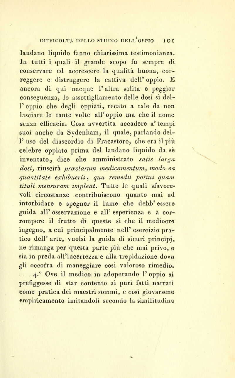 laudano liquido fanno chiarissima testimonianza. In tutti i quali il grande scopo fu sempre di conservare ed accrescere la qualità buona, cor- reggere e distruggere la cattiva dell' oppio. E ancora di qui nacque l'altra solita e peggior conseguenza, lo assottigliamento delle dosi sì del- l' oppio che degli oppiati, recato a tale da non lasciare le tante volte all'oppio ma che il nome senza efficacia. Cosa avvertita accadere a' tempi suoi anche da Sydenham, il quale, parlando del- l' uso del diascordio di Fracastoro, che era il più celebre oppiato prima del laudano liquido da sé inventato, dice che amministrato satis lar^a dosiy riuscirà praclarum inedicamentum^ modo ea quantitate exJiibueris, qua remedii potius quam titali mensuram impleat. Tutte le quali sfavore- voli circostanze contribuiscono quanto mai ad intorbidare e spegner il lume che debb' essere guida all' osservazione e all' esperienza e a cor- rompere il frutto di queste sì che il mediocre ingegno, a cui principalmente nell' esercizio pra- tico dell' arte, vuoisi la guida di sicuri principj, ne rimanga per questa parte più che mai privo, e sia in preda all'incertezza e alla trepidazione dove gli occofra di maneggiare cosi valoroso rimedio. 4.'^ Ove il medico in adoperando 1' oppio si prefiggesse di star contento ai puri fatti narrati come pratica dei maestri sommi, e così giovarsene empiricamente imitandoli secondo la similitudins