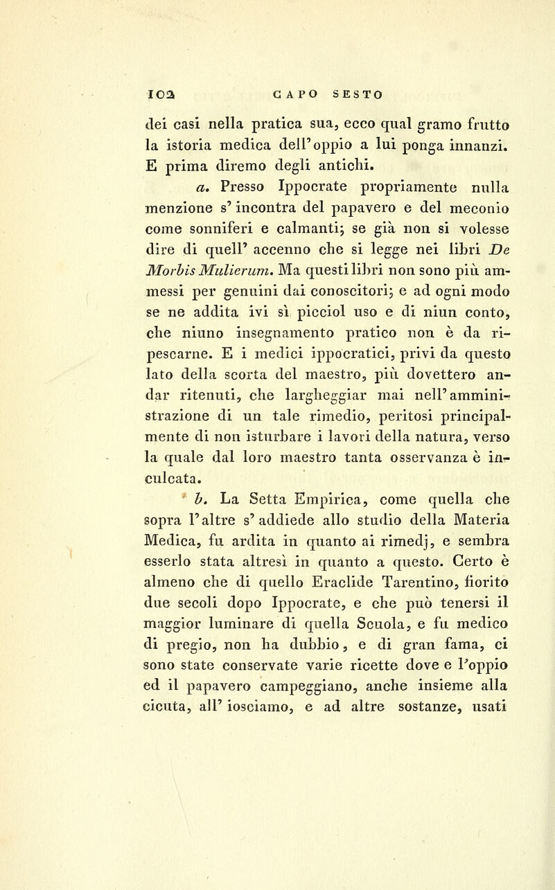 dei casi nella pratica sua, ecco qual gramo frutto la istoria medica dell'oppio a lui ponga innanzi. E prima diremo degli antichi. a. Presso Ippocrate propriamente nulla menzione s'incontra del papavero e del meconio come sonniferi e calmanti; se già non si volesse dire di quell' accenno che si legge nei libri De Morhis Mulierum. Ma questi lihri non sono più am- messi per genuini dai conoscitori; e ad ogni modo se ne addita ivi sì picciol uso e di niun conto, che niuno insegnamento pratico non è da ri- pescarne. E i medici ippocratici, privi da questo lato della scorta del maestro, più dovettero an- dar ritenuti, che largheggiar mai nell'ammini- strazione di un tale rimedio, peritosi principal- mente di non isturbare i lavori della natura, verso la quale dal loro maestro tanta osservanza è in- culcata. h. La Setta Empirica, come quella che sopra l'altre s'addiede allo studio della Materia Medica, fu ardita in quanto ai rimedj, e sembra esserlo stata altresì in quanto a questo. Certo è almeno che di quello Eraclide Tarentino, fiorito due secoli dopo Ippocrate, e che può tenersi il maggior luminare di quella Scuola, e fu medico di pregio, non ha dubbio, e di gran fama, ci sono state conservate varie ricette dove e Poppio ed il papavero campeggiano, anche insieme alla cicuta, all' iosciamo, e ad altre sostanze, usati