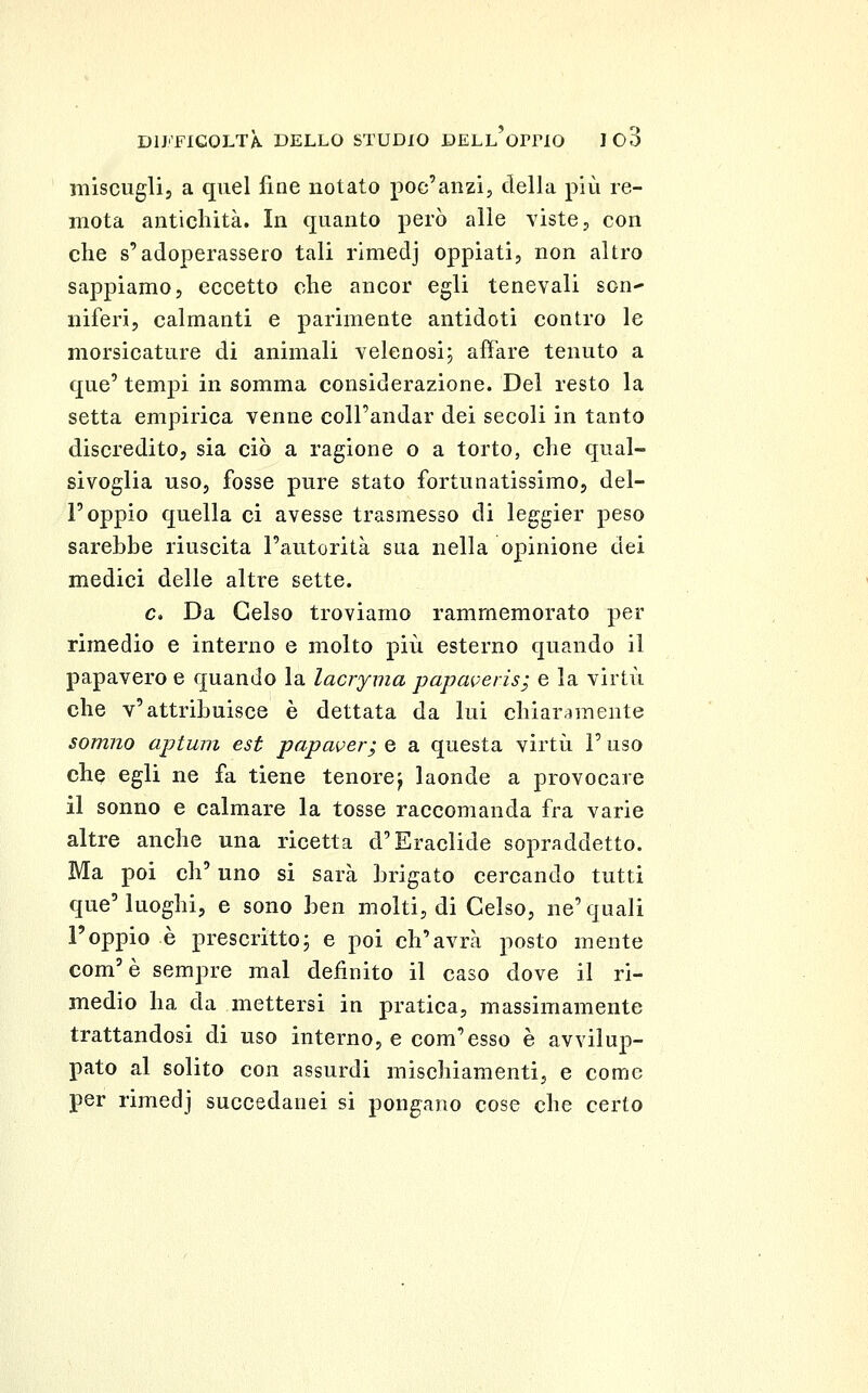 miscugli, a quel fine notato poc'anzi, della più re- mota antichità. In quanto però alle viste, con che s'adoperassero tali rimedj oppiati, non altro sappiamo, eccetto che ancor egli tenevali son- niferi, calmanti e parimente antidoti contro le morsicature di animali velenosi; affare tenuto a que' tempi in somma considerazione. Del resto la setta empirica venne coll'andar dei secoli in tanto discredito, sia ciò a ragione o a torto, che qual- sivoglia uso, fosse pure stato fortunatissimo, del- l'oppio quella ci avesse trasmesso di leggier peso sarebbe riuscita l'autorità sua nella opinione dei medici delle altre sette. e. Da Gelso troviamo rammemorato per rimedio e interno e molto più esterno quando il papavero e quando la lacryma papaveris; e la virtù che v'attribuisce è dettata da lui chiarii mente somno aptwn est papaver; e a questa virtù l'uso che egli ne fa tiene tenore^ laonde a provocare il sonno e calmare la tosse raccomanda fra varie altre anche una ricetta d'Eraclide sopraddetto. Ma poi eh' uno si sarà brigato cercando tutti que'luoghi, e sono htw molti, di Gelso, ne'quali l'oppio è prescritto; e poi ch'avrà posto mente com'è sempre mal definito il caso dove il ri- medio ha da mettersi in pratica, massimamente trattandosi di uso interno, e commesso è avvilup- pato al solito con assurdi mischiamenti, e come per rimedj succedanei si pongano cose che certo