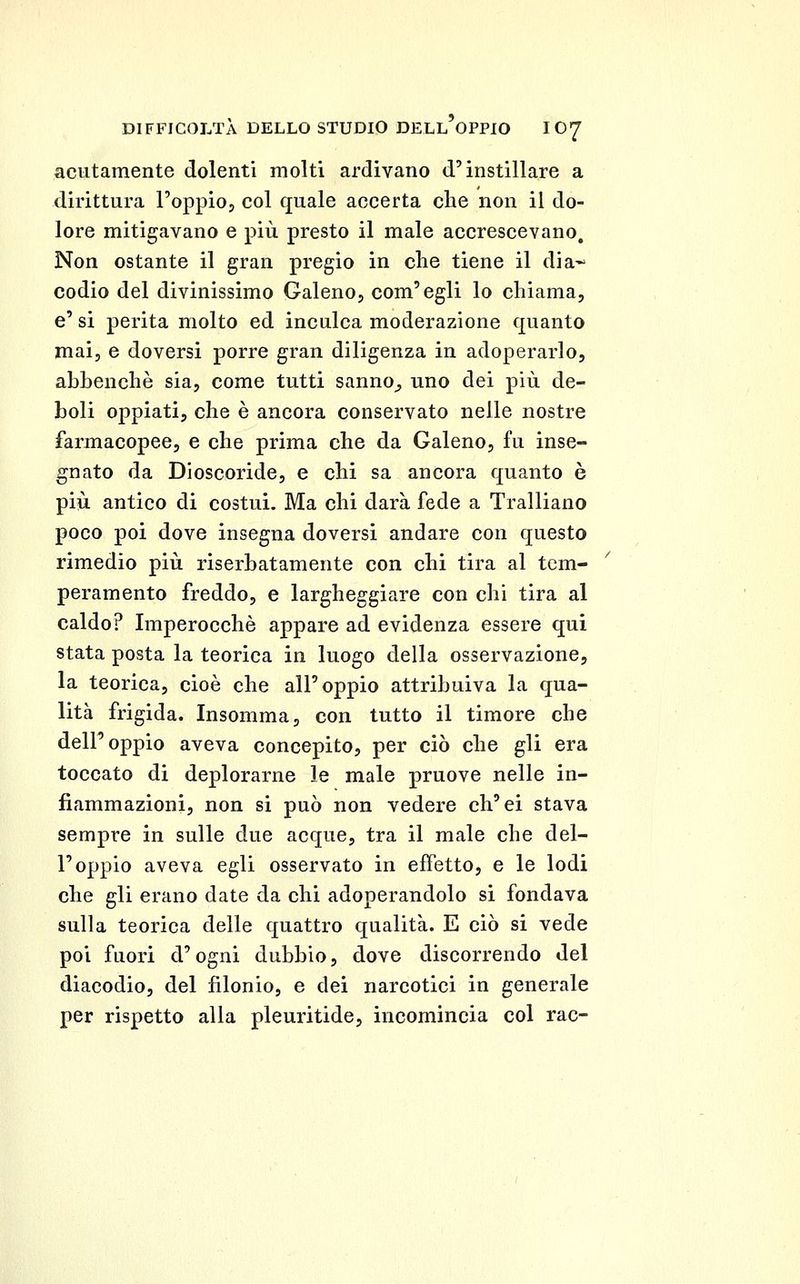 acutamente dolenti molti ardivano d'instillare a dirittura l'oppio, col quale accerta che non il do- lore mitigavano e più presto il male accrescevano. Non ostante il gran pregio in che tiene il dia- codio del divinissimo Galeno, com'egli lo chiama, e' si perita molto ed inculca moderazione quanto mai, e doversi porre gran diligenza in adoperarlo, abbenchè sia, come tutti sanno,, uno dei più de- boli oppiati, che è ancora conservato nelle nostre farmacopee, e che prima che da Galeno, fu inse- gnato da Dioscoride, e chi sa ancora quanto è più antico di costui. Ma chi darà fede a Tralliano poco poi dove insegna doversi andare con questo rimedio più riserbatamente con chi tira al tem- peramento freddo, e largheggiare con chi tira al caldo? Imperocché appare ad evidenza essere qui stata posta la teorica in luogo della osservazione, la teorica, cioè che all'oppio attribuiva la qua- lità frigida. Insomma, con tutto il timore che dell'oppio aveva concepito, per ciò che gli era toccato di deplorarne le male pruove nelle in- fiammazioni, non si può non vedere ch'ei stava sempre in sulle due acque, tra il male che del- l'oppio aveva egli osservato in effetto, e le lodi che gli erano date da chi adoperandolo si fondava sulla teorica delle quattro qualità. E ciò si vede poi fuori d'ogni dubbio, dove discorrendo del diacodio, del filonio, e dei narcotici in generale per rispetto alla pleuritide, incomincia col rac-