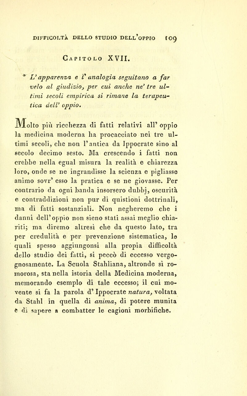 Capitolo XVII. L'apparenza e V analogia seguitano a far velo al giudizio, per cui anche ne' tre ul- timi secoli empirica si rimane la terapeu- tica dell' oppio, .olto più ricchezza di fatti relativi all' oppio la medicina moderna ha procacciato nei tre ul- timi secoli, che non l'antica da Ippocrate sino al secolo decimo sesto. Ma crescendo i fatti non crebbe nella egual misura la realità e chiarezza loro, onde se ne ingrandisse la scienza e pigliasse animo sovr' esso la pratica e se ne giovasse. Per contrario da ogni banda insorsero dubbj, oscurità e contraddizioni non pur di quistioni dottrinali, ma di fatti sostanziali. Non negheremo che i danni dell'oppio non sieno stati assai meglio chia- riti; ma diremo altresì che da questo lato, tra per credulità e per prevenzione sistematica, le quali spesso aggiungonsi alla propia difficoltà dello studio dei fitti, si peccò di eccesso vergo- gnosamente. La Scuola Stahliana, altronde sì ro- morosa, sta nella istoria della Medicina moderna, memorando esemplo di tale eccesso; il cui mo- vente si fa la parola d'Ippocrate natura, voltata da Stahl in quella di anima, di potere munita è di sapere a combatter le cagioni morbifiche.