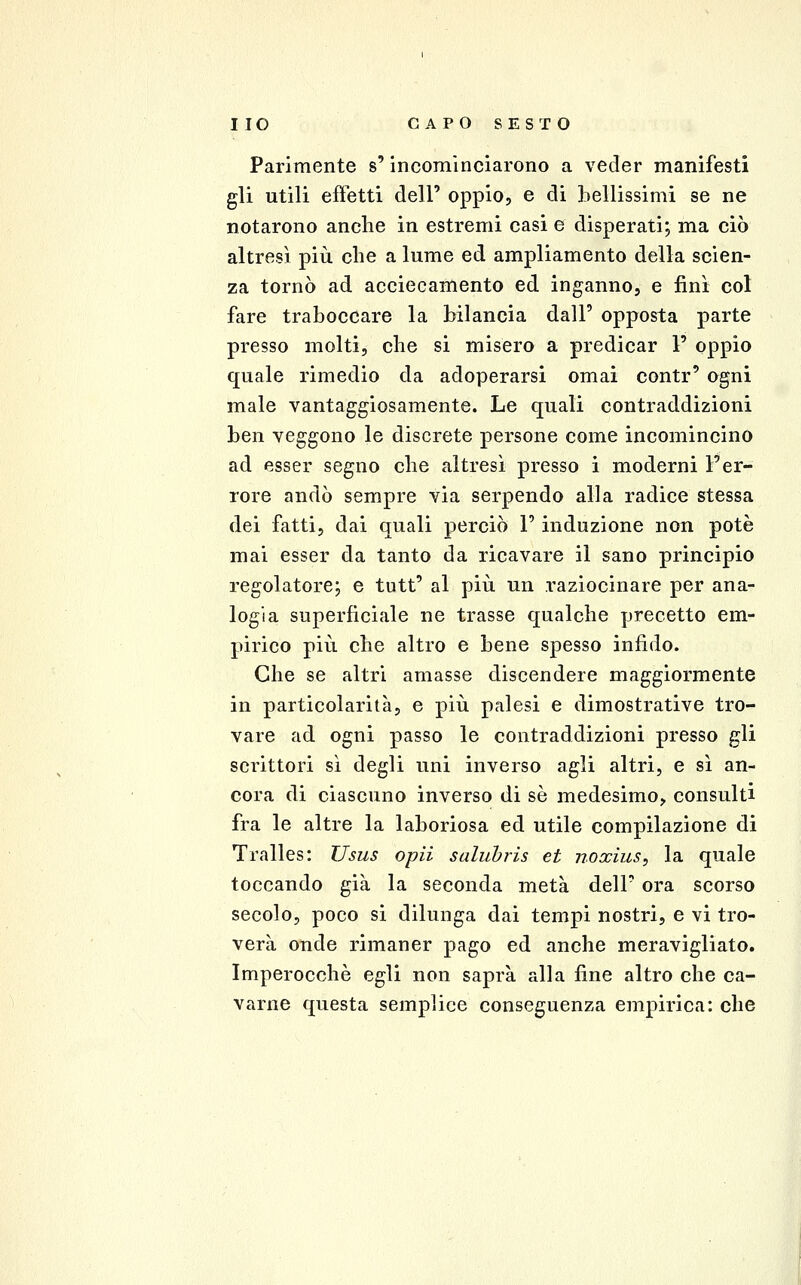 Parimente s'incominciarono a veder manifesti gli utili effetti dell' oppio, e di bellissimi se ne notarono anche in estremi casi e disperati; ma ciò altresì più che a lume ed ampliamento della scien- za tornò ad acciecamento ed inganno, e finì col fare traboccare la bilancia dall' opposta parte presso molti, che si misero a predicar 1' oppio quale rimedio da adoperarsi omai contr' ogni male vantaggiosamente. Le quali contraddizioni ben veggono le discrete persone come incomincino ad esser segno che altresì presso i moderni l'er- rore andò sempre via serpendo alla radice stessa dei fatti, dai quali perciò 1' induzione non potè mai esser da tanto da ricavare il sano principio regolatore; e tutt' al più un raziocinare per ana- logia superficiale ne trasse qualche precetto em- pirico più che altro e bene spesso infido. Che se altri amasse discendere maggiormente in particolarità, e più palesi e dimostrative tro- vare ad ogni passo le contraddizioni presso gli scrittori sì degli uni inverso agli altri, e sì an- cora di ciascuno inverso di sé medesimo, consulti fra le altre la laboriosa ed utile compilazione di Tralles: Usus opii saluhris et noxius, la quale toccando già la seconda metà dell' ora scorso secolo, poco si dilunga dai tempi nostri, e vi tro- verà onde rimaner pago ed anche meravigliato. Imperocché egli non saprà alla fine altro che ca- varne questa semplice conseguenza empirica: che