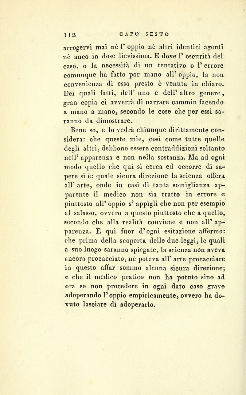 arrogervi mai né T oppio né altri identici agenti uè anco in dose lievissima. E dove T oscurità del caso, o la necessità di un tentativo o 1' errore comunque ha fatto por mano all' oppio, la non convenienza di esso presto è venuta in chiaro. Dei quali fatti, dell' uno e dell' altro genere, gran copia ci avverrà di narrare cammin facendo a mano a mano, secondo le cose che per essi sa- ranno da dimostrare. Bene so, e lo vedrà chiunque dirittamente con- sidera: che queste mie, così come tutte quelle degli altri, debbono essere contraddizioni soltanto nell' apparenza e non nella sostanza. Ma ad ogni modo quello che qui si cerca ed occorre di sa- pere si è: quale sicura direzione la scienza ofFera all' arte, onde iu casi di tanta somiglianza ap- parente il medico non sia tratto in errore e piuttosto all' oppio s' appigli che non per esempio al salasso, ovvero a questo piuttosto che a quello, secondo che alla realità conviene e non all' ap- parenza. E qui fuor d'ogni esitazione affermo: che prima della scoperta delle due leggi, le quali a suo luogo saranno spiegate, la scienza non aveva ancora procacciato, né poteva all' arte procacciare in questo affar sommo alcuna sicura direzione; e che il medico pratico non ha potuto sino ad ora se non procedere in ogni dato caso grave adoperando l'oppio empiricamente, ovvero ha do- vuto lasciare di adoperarlo.