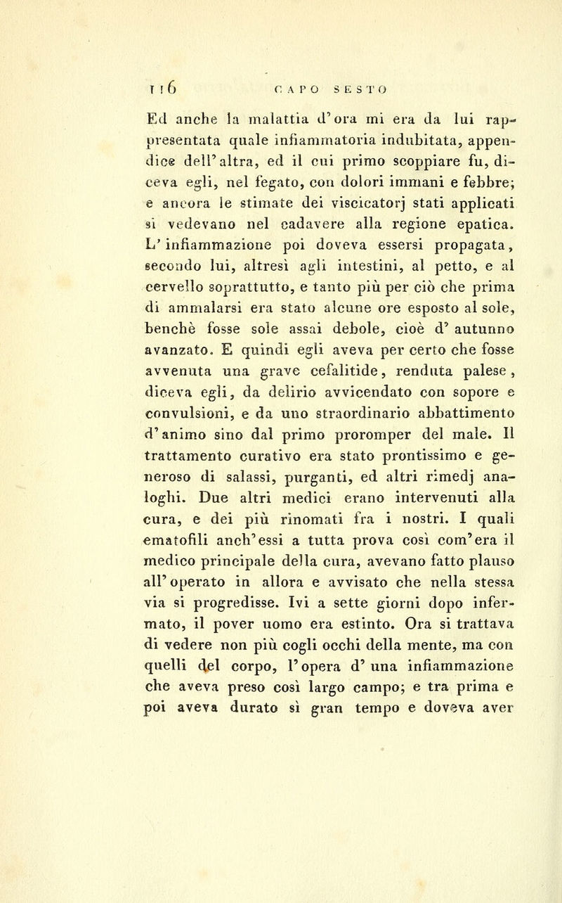 Ed anche la malattia d'ora mi era da lui rap- presentata quale infiammatoria indubitata, appen- dice dell'altra, ed il cui primo scoppiare fu, di- ceva egli, nel fegato, con dolori immani e febbre; e ancora le stimate dei viscicatorj stati applicati 81 vedevano nel cadavere alla regione epatica. L'infiammazione poi doveva essersi propagata, secondo lui, altresì agli intestini, al petto, e al cervello soprattutto, e tanto più per ciò che prima di ammalarsi era stato alcune ore esposto al sole, benché fosse sole assai debole, cioè d' autunno avanzato. E quindi egli aveva per certo che fosse avvenuta una grave cefalitide, renduta palese, diceva egli, da delirio avvicendato con sopore e convulsioni, e da uno straordinario abbattimento d'animo sino dal primo proromper del male. Il trattamento curativo era stato prontissimo e ge- neroso di salassi, purganti, ed altri rimedj ana- loghi. Due altri medici erano intervenuti alla cura, e dei più rinomati fra i nostri. I quali ematofìli anch'essi a tutta prova così com'era il medico principale della cura, avevano fatto plauso all' operato in allora e avvisato che nella stessa via si progredisse. Ivi a sette giorni dopo infer- mato, il pover uomo era estinto. Ora si trattava di vedere non più cogli occhi della mente, ma con quelli del corpo, l'opera d'una infiammazione che aveva preso così largo campo; e tra prima e poi aveva durato sì gran tempo e doveva aver