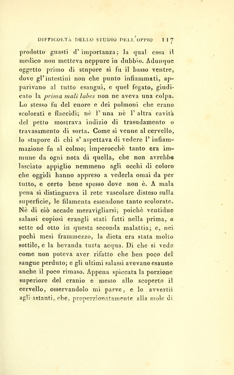 prodotto guasti d' importanza j la qual cosa il medico non metteva neppure in dubbio. Adunque oggetto primo di stupore si fu il basso ventre, dove gl'intestini non che punto infiammati, ap- parivano al tutto esangui, e quel fegato, giudi- cato la prima mali labes non ne aveva una colpa. Lo stesso fu del cuore e dei polmoni che erano scolorati e flaccidi; né F una né V altra cavità del petto mostrava indizio di trasudamento o travasamento di sorta. Come si venne al cervello, lo stupore di chi s' aspettava di vedere 1' infiam- mazione fu al colmo; imperocché tanto era im- mune da ogni nota di quella, che non avrebbe lasciato appiglio nemmeno agli occhi di coloro che oggidì hanno appreso a vederla omai da per tutto, e certo bene spesso dove non é. A mala pena si distingueva il rete vascolare disteso sulla superficie, le filamenta essendone tanto scolorate. Né di ciò accade meravigliarsi; poiché ventidue salassi copiosi erangli stati fatti nella prima, e sette od otto in questa seconda malattia; e, nei pochi mesi frammezzo, la dieta era stata molto sottile, e la bevanda tutta acqua. Di che si vede come non poteva aver rifatto che ben poco del sangue perduto; e gli ultimi salassi avevano esausto anche il poco rimaso. Appena spiccata la porzione superiore del cranio e messo allo scoperto il cervello, osservandolo mi parve, e lo avvertii agli astanti, che, proporzionatamente alla mole di