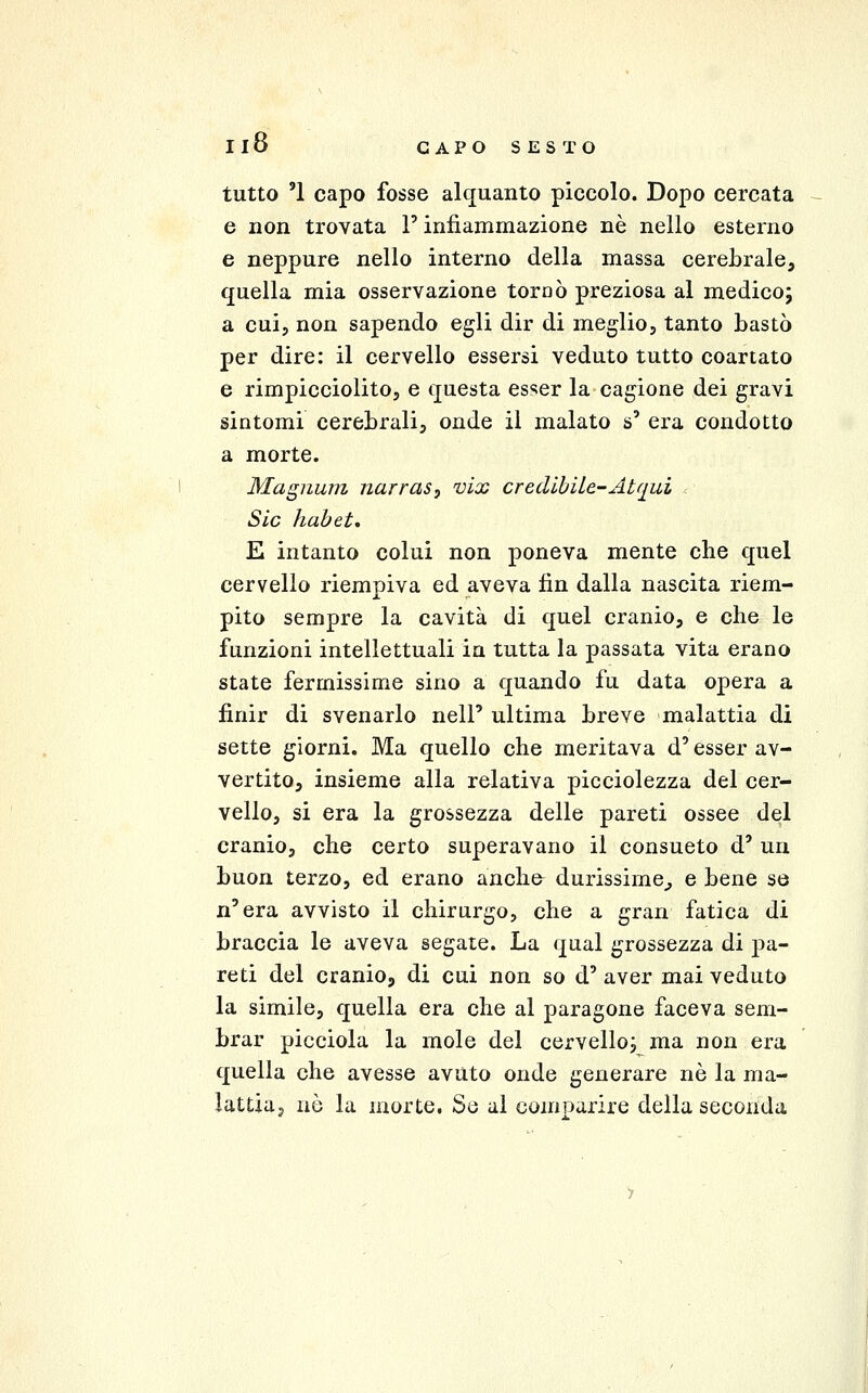 tutto '1 capo fosse alquanto piccolo. Dopo cercata e non trovata l'infiammazione né nello esterno e neppure nello interno della massa cerebrale, quella mia osservazione tornò preziosa al medico; a cui, non sapendo egli dir di meglio, tanto bastò per dire: il cervello essersi veduto tutto coartato e rimpicciolitOj e questa esser la cagione dei gravi sintomi cerebrali, onde il malato s' era condotto a morte. Magnum narras^ vix credibile-Atqui r Sic hahet, E intanto colui non poneva mente che quel cervello riempiva ed aveva fin dalla nascita riem- pito sempre la cavità di quel cranio, e che le funzioni intellettuali in tutta la passata vita erano state fermissime sino a quando fu data opera a finir di svenarlo nell' ultima breve malattia di sette giorni. Ma quello che meritava d'esser av- vertito, insieme alla relativa picciolezza del cer- vello, si era la grossezza delle pareti ossee del cranio, che certo superavano il consueto d' un buon terzo, ed erano anche durissime^ e bene se n'era avvisto il chirurgo, che a gran fatica di braccia le aveva segate. La qual grossezza di pa- reti del cranio, di cui non so d' aver mai veduto la simile, quella era che al paragone faceva sem- brar picciola la mole del cervello^ ma non era quella che avesse avuto onde generare nò la ma- lattiaj nò la morte. Se al comparire della seconda