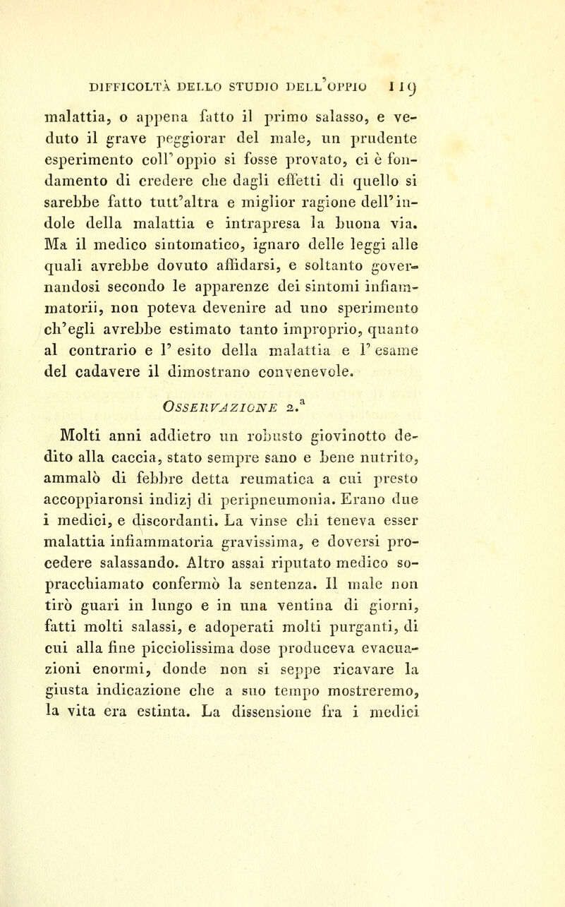 malattia, o appena fatto il primo salasso, e ve- duto il grave peggiorar del male, un prudente esperimento coir oppio si fosse provato, ci è fon- damento di credere die dagli effetti di quello si sarebbe fatto tutt'altra e miglior ragione dell'in- dole della malattia e intrapresa la buona via. Ma il medico sintomatico, ignaro delle leggi alle quali avrebbe dovuto affidarsi, e soltanto gover- nandosi secondo le apparenze dei sintomi infiam- matorii, non poteva devenire ad uno sperimento ch'egli avrebbe estimato tanto improprio, quanto al contrario e 1' esito della malattia e F esame del cadavere il dimostrano convenevole. Osservazione 2.^ Molti anni addietro un robusto giovinetto de- dito alla caccia, stato sempre sano e bene nutrito, ammalò di febbre detta reumatica a cui presto accoppiarorisi indizj di peripneumonia. Erano due i medici, e discordanti. La vinse chi teneva esser malattia infiammatoria gravissima, e doversi pro- cedere salassando. Altro assai riputato medico so- praccbiamato confermò la sentenza. Il male non tirò guari in lungo e in una ventina di giorni, fatti molti salassi, e adoperati molti purganti, di cui alla fine picciolissima dose produceva evacua- zioni enormi, donde non si seppe ricavare la giusta indicazione clie a suo tempo mostreremo, la vita era estinta. La dissensione fra i medici