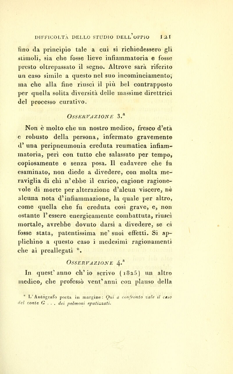 fìtto da principio tale a cui si richiedessero gli stimoli, sia che fosse lieve infiammatoria e fosse presto oltrepassato il segno. Altrove sarà riferito un caso simile a questo nel suo incominciamento; ma che alla fine riuscì il più bel contrapposto per quella solita diversità delle massime direttrici del processo curativo. Osservazione 3/ Non è molto che un nostro medico, fresco d'età e robusto della persona, infermato gravemente d' una peripneumonia creduta reumatica infiam- matoria, perì con tutto che salassato per tempo, copiosamente e senza posa. Il cadavere che In esaminato, non diede a divedere, con molta me- raviglia di chi n'ebbe il carico, cagione ragione- vole di morte per alterazione d'alcun viscere, né alcuna nota d'infiammazione, la quale per altro, come quella che fu creduta così grave, e, non ostante l'essere energicamente combattuta, riuscì mortale, avrebbe dovuto darsi a divedere, se ci fosse stata, patentissima ne' suoi effetti. Si ap- plichino a questo caso i medesimi ragionamenti che ai preallegati *. Osservazione 4»^ In quest'anno ch'io scrivo {i825) un altro medicO;, che professò vent' anni con plauso della '*' L'Autògrafo porta in marnine: Qui a confronto vale il caso tiel conte G . . . dei polmoni epatizzati.