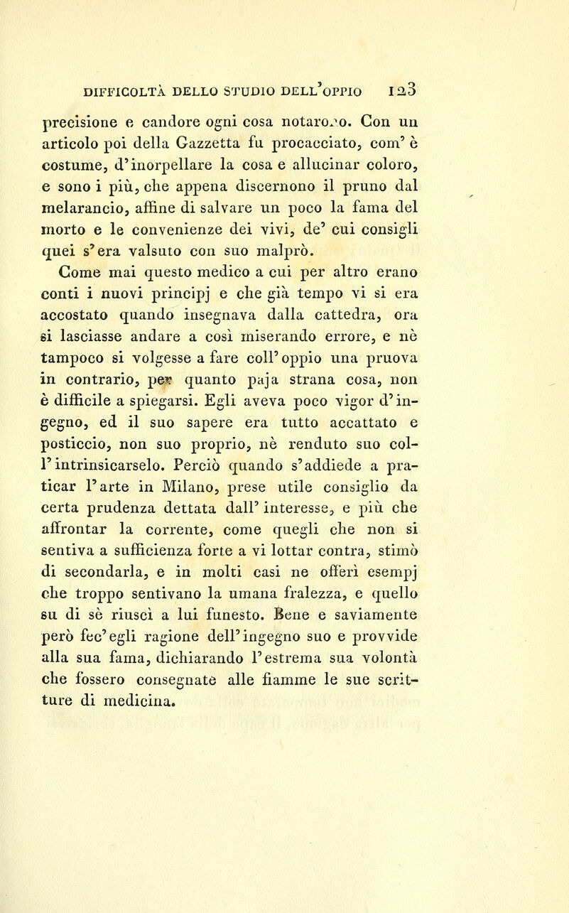 precisione e candore ogni cosa notarono. Con un articolo poi della Gazzetta fu procacciato, coni' è costume, d'inorpellare la cosa e allucinar coloro, e sono i più, che appena discernono il pruno dal melarancio, affine di salvare un poco la fama del morto e le convenienze dei vivi, de' cui consigli quei s'era valsuto con suo malprò. Come mai questo medico a cui per altro erano conti i nuovi principj e che già tempo vi si era accostato quando insegnava dalla cattedra, ora si lasciasse andare a così miserando errore, e né tampoco si volgesse a fare coli' oppio una pruova in contrario, pe?? quanto paja strana cosa, non è difficile a spiegarsi. Egli aveva poco vigor d'in- gegno, ed il suo sapere era tutto accattato e posticcio, non suo proprio, ne renduto suo col- l'intrinsicarselo. Perciò quando s'addiede a pra- ticar l'arte in Milano, prese utile consiglio da certa prudenza dettata dall' interesse, e più che affrontar la corrente, come quegli che non si sentiva a sufficienza forte a vi lottar centra, stimò di secondarla, e in molti casi ne offerì esempj che troppo sentivano la umana fralezza, e quello su di sé riuscì a lui funesto. Bene e saviamente però fec'egli ragione dell'ingegno suo e provvide alla sua fama, dichiarando l'estrema sua volontà che fossero consegnate alle fiamme le sue scrit- ture di medicina.