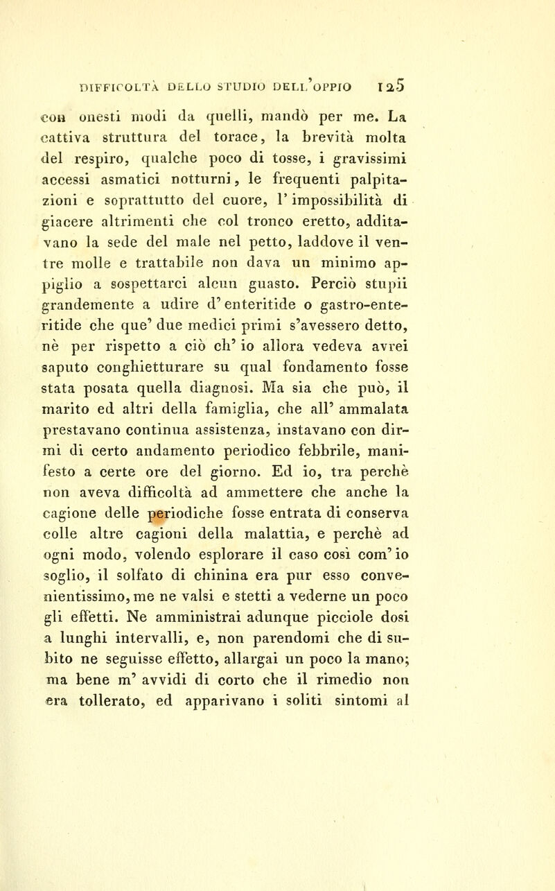 eoa onesti modi da quelli, mandò per me. La «attiva struttura del torace, la brevità molta del respiro, qualche poco di tosse, i gravissimi accessi asmatici notturni, le frequenti palpita- zioni e soprattutto del cuore, l'impossibilità di giacere altrimenti che col tronco eretto, addita- vano la sede del male nel petto, laddove il ven- tre molle e trattabile non dava un minimo ap- piglio a sospettarci alcun guasto. Perciò stupii grandemente a udire d'enteritide o gastro-ente- ritide che que' due medici primi s'avessero detto, né per rispetto a ciò eh' io allora vedeva avrei saputo conghietturare su qual fondamento fosse stata posata quella diagnosi. Ma sia che può, il marito ed altri della famiglia, che all' ammalata prestavano continua assistenza, instavano con dir- mi di certo andamento periodico febbrile, mani- festo a certe ore del giorno. Ed io, tra perchè non aveva difficoltà ad ammettere che anche la cagione delle periodiche fosse entrata di conserva colle altre cagioni della malattia, e perchè ad ogni modo, volendo esplorare il caso cosi com'io soglio, il solfato di chinina era pur esso conve- nientissimo, me ne valsi e stetti a vederne un poco gli effetti. Ne amministrai adunque picciolo dosi a lunghi intervalli, e, non parendomi che di su- bito ne seguisse effetto, allargai un poco la mano; ma bene m' avvidi di corto che il rimedio non