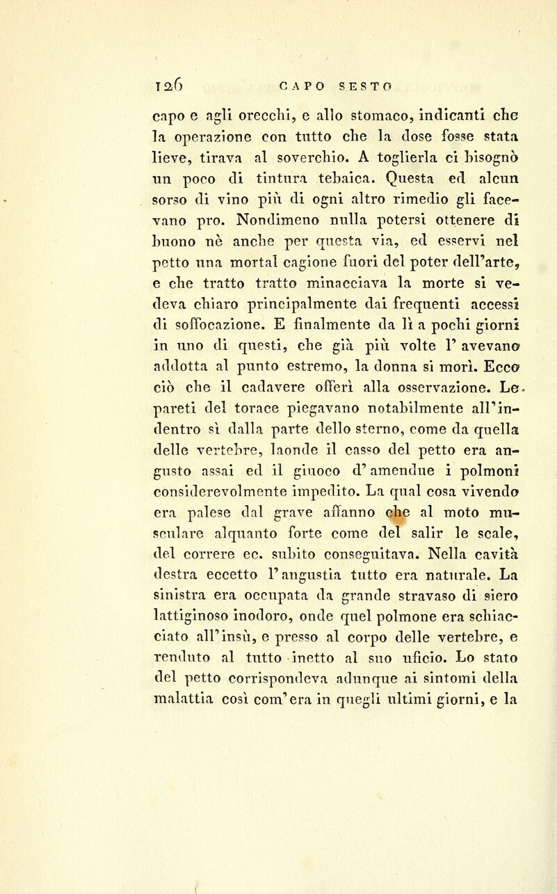 capo e agli orecchi, e allo stomaco, indicanti che la operazione con tutto che la dose fosse stata lieve, tirava al soverchio. A toglierla ci bisognò un poco di tintura tebaica. Questa ed alcun sorso di vino più di ogni altro rimedio gli face- vano prò. Nondimeno nulla potersi ottenere di buono ne anche per questa via, ed esservi nel petto una mortai cagione fuori del poter dell'arte, e che tratto tratto minacciava la morte si ve- deva chiaro principalmente dai frequenti accessi di soffocazione. E finalmente da lì a pochi giorni in uno di questi, che già più volte 1' avevan© addotta al punto estremo, la donna si mori. Ecco ciò che il cadavere offerì alla osservazione. Le- pareti del torace piegavano notabilmente all'in- dentro sì dalla parte dello sterno, come da quella delle vertebre, laonde il casso del petto era an- gusto assai ed il giuoco d'amendue i polmoni considerevolmente impedito. La qual cosa vivendo era palese dal grave affanno che al moto mu- sculare alquanto forte come del salir le scale, del correre co. subito conseguitava. Nella cavità destra eccetto l'angustia tutto era naturale. La sinistra era occupata da grande stravaso di siero lattiginoso inodoro, onde quel polmone era schiac- ciato all'insù, e presso al corpo delle vertebre, e renduto al tutto inetto al suo uficio. Lo stato del petto corrispondeva adunque ai sintomi della malattia cosi com'era in quegli ultimi giorni, e la